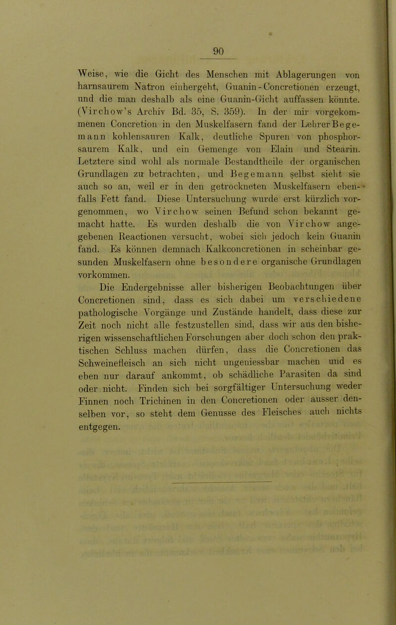 Weise, wie die Gicht des Menschen mit Ablagerungen von harnsaurem Natron einhergeht, Guanin - Concretionen erzeugt, und die man deshalb als eine Guanin-Gicht auffassen könnte. (Virchow’s Archiv Bd. 35, S. 359). In der mir vorgekom- menen Concretion in den Muskelfasern fand der Lehrer Be ge- rn ann kohlensauren Kalk, deutliche Spuren von phosphor- saurem Kalk, und ein Gemenge von Elain und Stearin. Letztere sind wohl als normale Bestandtheile der organischen Grundlagen zu betrachten, und Be ge mann selbst sieht sie auch so an, weil er in den getrockneten Muskelfasern eben- • falls Fett fand. Diese Untersuchung wurde erst kürzlich vor- genommen, wo Virchow seinen Befund schon bekannt ge- macht hatte. Es wurden deshalb die von Yirchow ange- gebenen Reactionen versucht, wobei sich jedoch kein Guanin fand. Es können demnach Kalkconcretionen in scheinbar ge- sunden Muskelfasern ohne besondere organische Grundlagen Vorkommen. Die Endergebnisse aller bisherigen Beobachtungen über Concretionen sind, dass es sich dabei um verschiedene pathologische Vorgänge und Zustände handelt, dass diese zur Zeit noch nicht alle festzustellen sind, dass wir aus den bishe- rigen wissenschaftlichen Forschungen aber doch schon den prak- tischen Schluss machen dürfen, dass die Concretionen das Schweinefleisch an sich nicht ungeniessbar machen und es eben nur darauf ankommt, ob schädliche Parasiten da sind oder nicht. Finden sich bei sorgfältiger Untersuchung weder Finnen noch Trichinen in den Concretionen oder ausser den- selben vor, so steht dem Genüsse des Fleisches auch nichts entgegen.