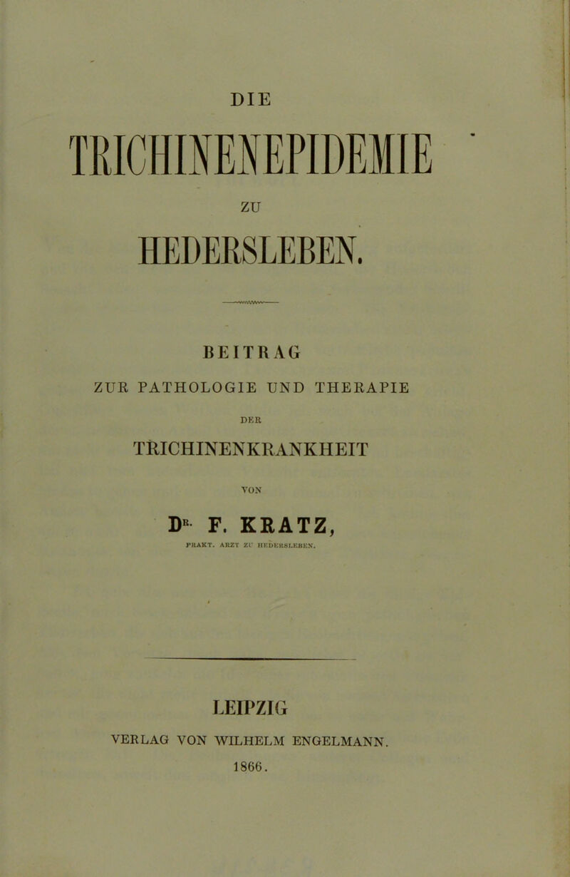 DIE TRICHINENEPIDEMIE ZU HEDERSLEBEN. BEITRAG ZUR PATHOLOGIE UND THERAPIE DER TRICHINENKRANKHEIT VON DE F. KRATZ, PRAKT. ARZT ZI IIKDK118LEBKX. LEIPZIG VERLAG VON WILHELM ENGELMANN. 1866.