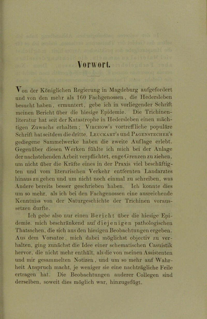 Vorwort. Von der Königlichen Regierung in Magdeburg aufgefordert und von den mehr als 160 Fachgenossen, die Hedersleben besucht haben, ermuntert, gebe ich in vorliegender Schrift meinen Bericht über die hiesige Epidemie. Die Trichinen- literatur hat seit der Katastrophe in Hedersleben einen mäch- tigen Zuwachs erhalten ; Virchow's vortreffliche populäre Schrift hat seitdem die dritte, Leuckart's und Pa.genstecher's gediegene Sammelwerke haben die zweite Auflage erlebt. Gegenüber diesen Werken fühlte ich mich bei der Anlage der nachstehenden Arbeit verpflichtet, enge Grenzen zu ziehen, um nicht über die Kräfte eines in der Praxis viel beschäftig- ten und vom literarischen Verkehr entfernten Landarztes hinaus zugehen und um nicht noch einmal zu schreiben, was Andere bereits besser geschrieben haben. Ich konnte dies um so mehr, als ich bei den Fachgenossen eine ausreichende Kenntniss von der Naturgeschichte der Trichinen voraus- setzen durfte. Ich gebe also nur einen Bericht über die hiesige Epi- demie, mich beschränkend auf diej enigen pathologischen Thatsachen, die sich aus den hiesigen Beobachtungen ergeben. Aus dem Vorsatze, mich dabei möglichst objectiv zu ver- halten, ging zunächst die Idee einer schematischen Casuistik hervor, die nicht mehr enthält, als die von meinen Assistenten und mir gesammelten Notizen, und um so mehr auf Wahr- heit Anspruch macht, je weniger sie eine nachträgliche Feile ertragen hat. Die Beobachtungen anderer Collegen sind derselben, soweit dies möglich war, hinzugefügt.