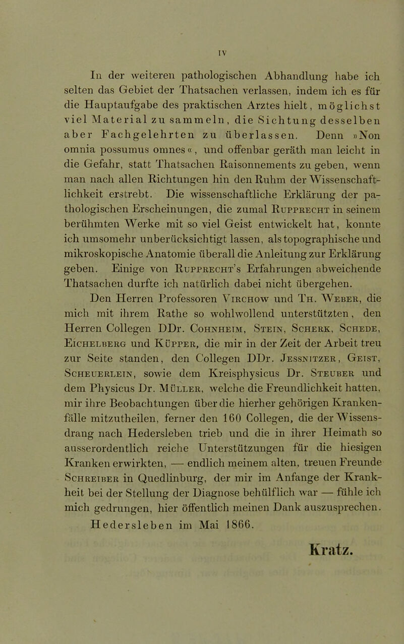 IV In der weiteren pathologischen Abhandlung habe ich selten das Gebiet der Thatsachen verlassen, indem ich es für die Hauptaufgabe des praktischen Arztes hielt, möglichst viel Material zu sammeln, die Sichtung desselben aber Fachgelehrten zu überlassen. Denn »Non omnia possumus omnes « , und offenbar geräth man leicht in die Gefahr, statt Thatsachen Raisonnements zu geben, wenn man nach allen Richtungen hin den Ruhm der Wissenschaft- lichkeit erstrebt. Die wissenschaftliche Erklärung der pa- thologischen Erscheinungen, die zumal Rupprecht in seinem berühmten Werke mit so viel Geist entwickelt hat, konnte ich umsomehr unberücksichtigt lassen, als topographische und mikroskopische Anatomie überall die Anleitung zur Erklärung geben. Einige von Rupprecht's Erfahrungen abweichende Thatsachen durfte ich natürlich dabei nicht übergehen. Den Herren Professoren Virchow und Th. Weber, die mich mit ihrem Rathe so wohlwollend unterstützten, den Herren Collegen DDr. Cohnheim, Stein, Scherk, Schede, Eichelberg und Küpper, die mir in der Zeit der Arbeit treu zur Seite standen, den Collegen DDr. Jessnitzer, Geist, Scheuerletn, sowie dem Kreisphysicus Dr. Steuber und dem Physicus Dr. Müller, welche die Freundlichkeit hatten, mir ihre Beobachtungen über die hierher gehörigen Kranken- fälle mitzutheilen, ferner den 160 Collegen, die der Wissens- drang nach Hedersleben trieb und die in ihrer Heimath so ausserordentlich reiche Unterstützungen für die hiesigen Kranken erwirkten, — endlich meinem alten, treuen Freunde Schreiber in Quedlinburg, der mir im Anfange der Krank- heit bei der Stellung der Diagnose behülflich war — fühle ich mich gedrungen, hier öffentlich meinen Dank auszusprechen. Hedersleben im Mai 1866. Kratz.