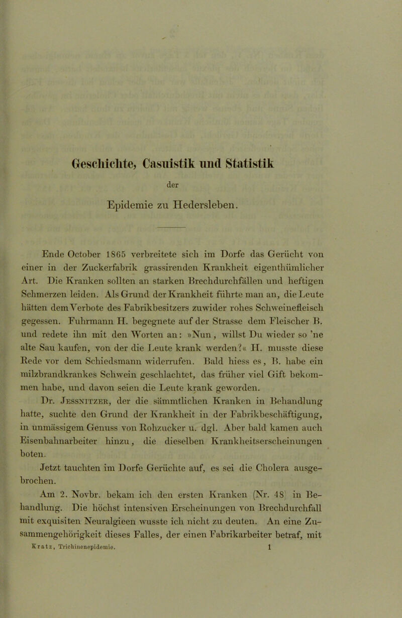 Geschichte, Casuistik und Statistik der Epidemie zu Hedersleben. Ende October 1865 verbreitete sich im Dorfe das Gerücht von einer in der Zuckerfabrik grassirenden Krankheit eigentümlicher Art. Die Kranken sollten an starken Brechdurchfällen und heftigen Schmerzen leiden. Als Grund der Krankheit führte man an, die Leute hätten dem Verbote des Fabrikbesitzers zuwider rohes Schweinefleisch gegessen. Fuhrmann H. begegnete auf der Strasse dem Fleischer B. und redete ihn mit den Worten an: »Nun, willst Du wieder so 'ne alte Sau kaufen, von der die Leute krank werden?« H. musste diese Rede vor dem Schiedsmann widerrufen. Bald hiess es, B. habe ein milzbrandkrankes Schwein geschlachtet, das früher viel Gift bekom- men habe, und davon seien die Leute krank geworden. Dr. Jessnitzer, der die sämmtlichen Kranken in Behandlung hatte, suchte den Grund der Krankheit in der Fabrikbeschäftigung, in unmässigem Genuss von Rohzucker u. dgl. Aber bald kamen auch Eisenbahnarbeiter hinzu, die dieselben Krankheitserscheinungen boten. Jetzt tauchten im Dorfe Gerüchte auf, es sei die Cholera ausge- brochen. Am 2. Novbr. bekam ich den ersten Kranken (Nr. 48' in Be- handlung. Die höchst intensiven Erscheinungen von Brechdurchfall mit exquisiten Neuralgieen wusste ich nicht zu deuten. An eine Zu- sammengehörigkeit dieses Falles, der einen Fabrikarbeiter betraf, mit