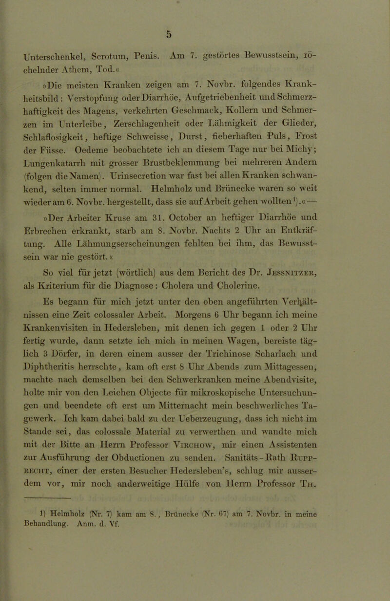 Unterschenkel, Scrotum, Penis. Am 7. gestörtes Bewusstsein, rö- chelnder Athem, Tod.« »Die meisten Kranken zeigen am 7. Novbr. folgendes Krank- heitsbild : Verstopfung oder Diarrhöe, Aufgetriebenheit undSchmerz- haftigkeit des Magens, verkehrten Geschmack, Kollern und Schmer- zen im Unterleibe, Zerschlagenheit oder Lähmigkeit der Glieder, Schlaflosigkeit, heftige Schweisse, Durst, fieberhaften Puls, Frost der Füsse. Oedeme beobachtete ich an diesem Tage nur bei Michy; Lungenkatarrh mit grosser Brustbeklemmung bei mehreren Andern (folgen die Namen). Urinsecretion war fast bei allen Kranken schwan- kend, selten immer normal. Helmholz und Brünecke waren so weit wieder am 6. Novbr. hergestellt, dass sie auf Arbeit gehen wollten1).« — »Der Arbeiter Kruse am 31. October an heftiger Diarrhöe und Erbrechen erkrankt, starb am 8. Novbr. Nachts 2 Uhr an Entkräf- tung. Alle Lähmungserscheinungen fehlten bei ihm, das Bewusst- sein war nie gestört.« So viel für jetzt (wörtlich) aus dem Bericht des Dr. Jessnitzer, als Kriterium für die Diagnose: Cholera und Cholerine. Es begann für mich jetzt unter den oben angeführten Verhjilt- nissen eine Zeit colossaler Arbeit. Morgens 6 Uhr begann ich meine Krankenvisiten in Hederslcben, mit denen ich gegen 1 oder 2 Uhr fertig wurde, dann setzte ich mich in meinen Wagen, bereiste täg- lich 3 Dörfer, in deren einem ausser der Trichinose Scharlach und Diphtheritis herrschte, kam oft erst & Uhr Abends zum Mittagessen, machte nach demselben bei den Schwerkranken meine Abendvisite, holte mir von den Leichen Objecte für mikroskopische Untersuchun- gen und beendete oft erst um Mitternacht mein beschwerliches Ta- gewerk. Ich kam dabei bald zu der Ueberzeugung, dass ich nicht im Stande sei, das colossale Material zu verwerthen und wandte mich mit der Bitte an Herrn Professor Virchow, mir einen Assistenten zur Ausführung der Obductionen zu senden. Sanitäts-Rath Rurr- recht, einer der ersten Besucher Hedersleben's, schlug mir ausser- dem vor, mir noch anderweitige Hülfe von Herrn Professor Tu. 1) Helmholz (Nr. 7) kam am 8., Brünecke (Nr. 67) am 7. Novbr. in meine Behandlung. Anm. d. Vf.