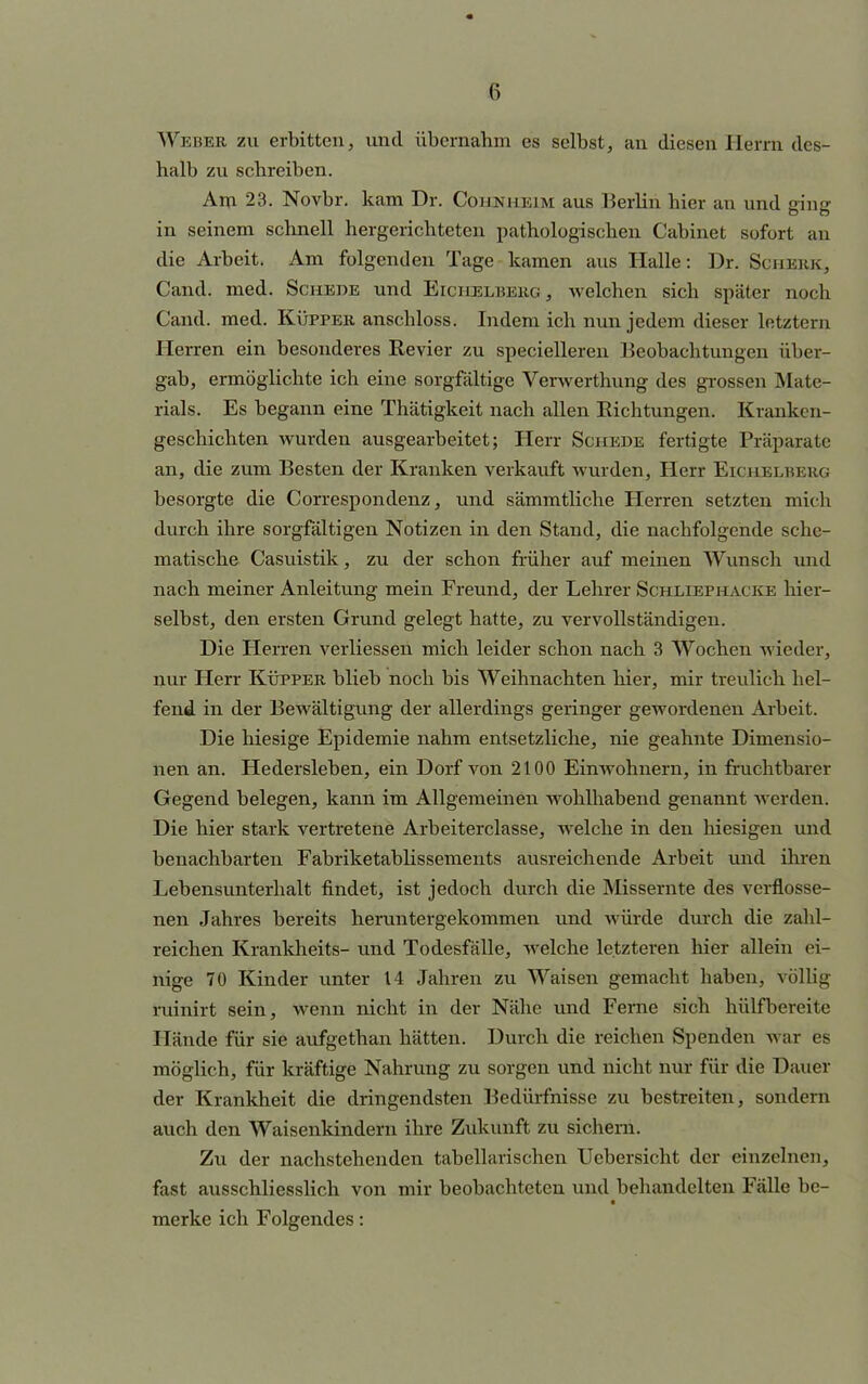 Weber zu erbitten, und übernahm es selbst, an diesen Herrn des- halb zu schreiben. Am 23. Novbr. kam Dr. Cohn heim aus Herlin hier an und aiinr in seinem schnell hergerichteten pathologischen Cabinet sofort an die Arbeit. Am folgenden Tage kamen aus Halle: Dr. Schbrk, Cand. med. Schede und Eickcelberg , welchen sich später nocb Cand. med. Küpper anscbloss. Indem ich nun jedem dieser letztem Herren ein besonderes Revier zu specielleren Beobachtungen über- gab, ermöglichte ich eine sorgfältige Vervverthung des grossen Mate- rials. Es begann eine Thätigkeit nach allen Richtungen. Kranke n- geschichten wurden ausgearbeitet; Herr Schede fertigte Präparate an, die zum Besten der Kranken verkauft wurden, Herr Eichblberg besorgte die Correspondenz, und sämmtliche Herren setzten mich durch ihre sorgfältigen Notizen in den Stand, die nachfolgende sche- matische Casuistik, zu der schon früher auf meinen Wunsch und nach meiner Anleitung mein Freund, der Lehrer Schliephacke hier- selbst, den ersten Grund gelegt hatte, zu vervollständigen. Die Herren verliessen mich leider schon nach 3 Wochen wieder, nur Herr Küpper blieb noch bis Weihnachten hier, mir treulich hel- fend in der Bewältigung der allerdings geringer gewordenen Arbeit. Die hiesige Epidemie nahm entsetzliche, nie geahnte Dimensio- nen an. Hedersleben, ein Dorf von 2100 Einwohnern, in fruchtbarer Gegend belegen, kann im Allgemeinen wohlhabend genannt Averden. Die hier stark vertretene Arbeiterclasse, welche in den hiesigen und benachbarten Fabriketablissements ausreichende Arbeit und ihren Lebensunterhalt findet, ist jedoch durch die Missernte des verflosse- nen Jahres bereits heruntergekommen und würde durch die zahl- reichen Krankheits- und Todesfälle, welche letzteren hier allein ei- nige 70 Kinder unter 14 Jahren zu Waisen gemacht haben, völlig ruinirt sein, wenn nicht in der Nähe und Feme sich hülfbereite Hände für sie aufgethan hätten. Durch die reichen Spenden war es möglich, für kräftige Nahrung zu sorgen und nicht nur für die Dauer der Krankheit die dringendsten Bedürfnisse zu bestreiten, sondern auch den Waisenkindern ihre Zukunft zu sichern. Zu der nachstehenden tabellarischen Uebersicht der einzelnen, fast ausschliesslich von mir beobachteten und behandelten Fälle be- merke ich Folgendes: