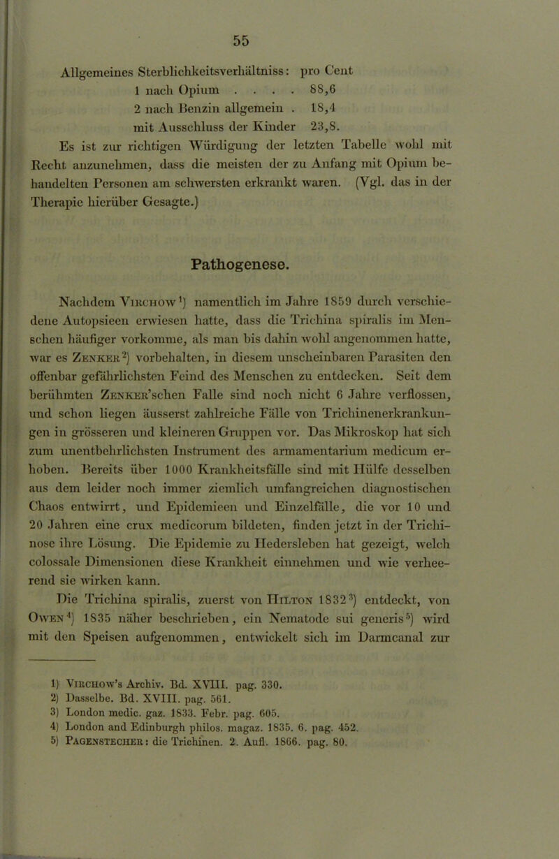 Allgemeines Sterblichkeitsverhältniss: pro Cent 1 nach Opium .... SS,6 2 nach Benzin allgemein . 18,4 mit Ausschluss der Kinder 23,8. Es ist zur richtigen Würdigung der letzten Tabelle wohl mit Recht anzunehmen, dass die meisten der zu Anfang mit Opium be- handelten Personen am schwersten erkrankt waren. (Vgl. das in der Therapie hierüber Gesagte.) Pathogenese. Nachdem Viucnow1) namentlich im Jahre 1859 durch verschie- dene Autopsieen erwiesen hatte, dass die Trithina spiralis im Men- schen häufiger vorkomme, als man bis dahin wohl angenommen hatte, war es Zenker2) vorbehalten, in diesem unscheinbaren Parasiten den offenbar gefährlichsten Feind des Menschen zu entdecken. Seit dem berühmten ZENKER'schen Falle sind noch nicht 6 Jahre verflossen, und schon liegen äusserst zahlreiche Fälle von Trichinenerkrankun- gen in grösseren und kleineren Gruppen vor. Das Mikroskop hat sich zum unentbehrlichsten Instrument des armamentarium medicum er- hoben. Bereits über 1000 Krankheitsfälle sind mit Hülfe desselben aus dem leider noch immer ziemlich umfangreichen diagnostischen Chaos entwirrt, und Epidemicen und Einzelfälle, die vor 10 und 20 Jahren eine crux medicorum bildeten, finden jetzt in der Trichi- nose ihre Lösung. Die Epidemie zu Hedersleben hat gezeigt, welch colossale Dimensionen diese Krankheit einnehmen und wie verhee- rend sie wirken kann. Die Trichina spiralis, zuerst von Hilton 18323) entdeckt, von Owen4) 1835 näher beschrieben, ein Nematode sui gencris5) wird mit den Speisen aufgenommen, entwickelt sich im Darmcanal zur 1) Virchow's Archiv. Bd. XVIII. pag. 330. 2) Dasselbe. Bd. XVIII. pag. 561. 3) London medic. gaz. 1633. Febr. pag. 605. 4) London and Edinburgh philos. magaz. 1835. 6. pag. 452. 5) Pagenstecher : die Trichinen. 2. Aufl. 1866. pag. 80. ET