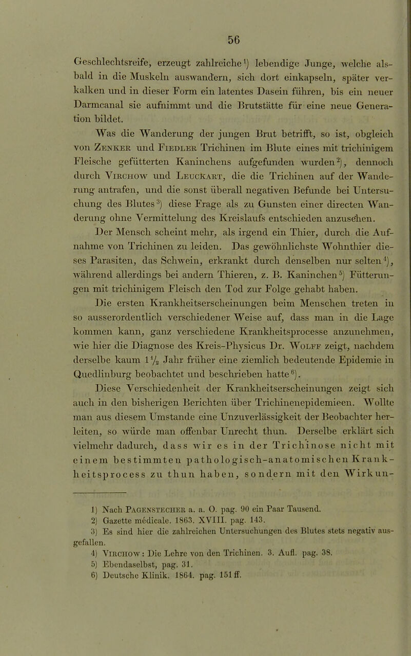 Geschlechtsreife, erzeugt zahlreiche1) lebendige Junge, welche als- bald in die Muskeln auswandern, sich dort einkapseln, später ver- kalken und in dieser Form ein latentes Dasein führen, bis ein neuer Darmcanal sie aufnimmt und die Brutstätte für eine neue Genera- tion bildet. Was die Wanderung der jungen Brut betrifft, so ist, obgleich von Zenker und Fiedler Trichinen im Blute eines mit trichinigem Fleische gefütterten Kaninchens aufgefunden wurden2), dennoch durch Virchow und Leuckart, die die Trichinen auf der Wande- rung antrafen, und die sonst überall negativen Befunde bei Untersu- chung des Blutes3) diese Frage als zu Gunsten einer directen Wan- derung ohne Vermittelung des Kreislaufs entschieden anzuse'hen. Der Mensch scheint mehr, als irgend ein Thier, durch die Auf- nahme von Trichinen zu leiden. Das gewöhnlichste Wohnthier die- ses Parasiten, das Schwein, erkrankt durch denselben nur selten *), während allerdings bei andern Thieren, z. B. Kaninchen5) Fütterun- gen mit trichinigem Fleisch den Tod zur Folge gehabt haben. Die ersten Krankheitserscheinungen beim Menschen treten in so ausserordentlich verschiedener Weise auf, dass man in die Lage kommen kann, ganz verschiedene Krankheitsprocesse anzunehmen, wie hier die Diagnose des Kreis-Physicus Dr. Wolff zeigt, nachdem derselbe kaum 17s Jahr früher eine ziemlich bedeutende Epidemie in Quedlinburg beobachtet und beschrieben hatte6). Diese Verschiedenheit der Krankheitserscheinungen zeigt sich auch in den bisherigen Berichten über Trichinenepidemieen. Wollte man aus diesem Umstände eine UnZuverlässigkeit der Beobachter her- leiten, so würde man offenbar Unrecht thun. Derselbe erklärt sich vielmehr dadurch, dass wir es in der Trichinose nic ht mit einem bestimmten pathologisch-anatomischen Krank- heitsprocess zu thun haben, sondern mit den Wirkun- 1) Nach Pagenstecher a. a. 0. pag. 90 ein Paar Tausend. 2) Gazette medicale. 1863. XVIII. pag. 143. 3) Es sind hier die zahlreichen Untersuchungen des Blutes stets negativ aus- gefallen. 4) Virchow : Die Lehre von den Trichinen. 3. Aufl. pag. 38. 5) Ebendaselbst, pag. 31. 6) Deutsche Klinik. 1864. pag. 151 ff.