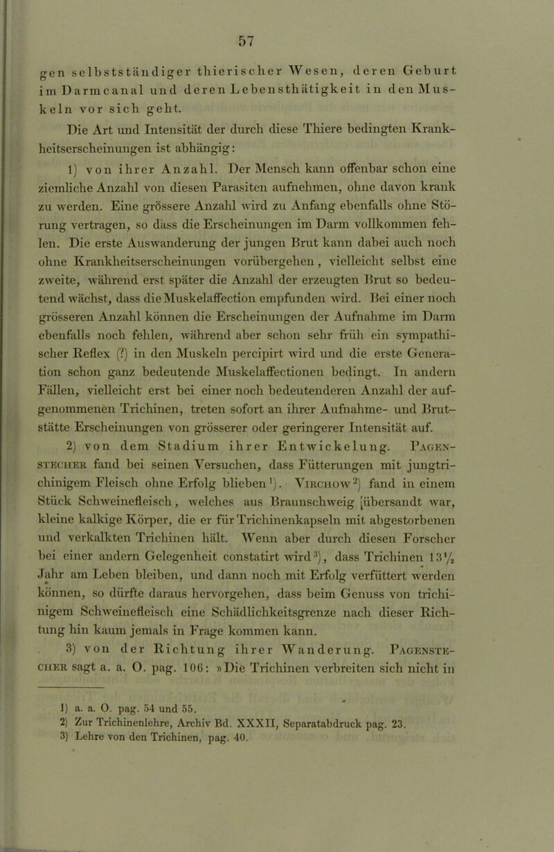 gen selbstständiger thierischer Wesen, deren Geburt imDarmcanal und deren Lebensthätigkeit in den Mus- keln vor sich geht. Die Art und Intensität der durch diese Thiere bedingten Krank- heitserscheinungen ist abhängig: 1) von ihrer Anzahl. Der Mensch kann offenbar schon eine ziemliche Anzahl von diesen Parasiten aufnehmen, ohne davon krank zu werden. Eine grössere Anzahl wird zu Anfang ebenfalls ohne Stö- rung vertragen, so dass die Erscheinungen im Darm vollkommen feh- len. Die erste Auswanderung der jungen Brut kann dabei auch noch ohne Krankheitserscheinungen vorübergehen, vielleicht selbst eine zweite, während erst später die Anzahl der erzeugten Brut so bedeu- tend wächst, dass die Muskelaffection empfunden wird. Bei einer noch grösseren Anzahl können die Erscheinungen der Aufnahme im Darm ebenfalls noch fehlen, während aber schon sehr früh ein sympathi- scher Reflex (?) in den Muskeln pereipirt wird und die erste Genera- tion schon ganz bedeutende Muskelaffectionen bedingt. In andern Fällen, vielleicht erst bei einer noch bedeutenderen Anzahl der auf- genommenen Trichinen, treten sofort an ihrer Aufnahme- und Brut- stätte Erscheinungen von grösserer oder geringerer Intensität auf. 2) von dem Stadium ihrer Entwickelung. Pagen- stecher fand bei seinen Versuchen, dass Fütterungen mit jungtri- chinigem Fleisch ohne Erfolg blieben1). Virchow'2) fand in einem Stück Schweinefleisch, welches aus Braunschweig [übersandt war, kleine kalkige Körper, die er für Trichinenkapseln mit abgestorbenen und verkalkten Triebinen hält. Wenn aber durch diesen Forscher bei einer andern Gelegenheit constatirt wird3), dass Trichinen 13% Jahr am Leben bleiben, und dann noch mit Erfolg verfüttert werden können, so dürfte daraus hervorgehen, dass beim Genuss von trichi- nigem Schweinefleisch eine Schädlicbkeitsgrenze nach dieser Rich- tung hin kaum jemals in Frage kommen kann. 3) von der Richtung ihrer Wanderung. Pagenste- cuer sagt a. a. O. pag. 106: »Die Trichinen verbreiten sich nicht in 1) a. a. O. pag. 54 und 55. 2) Zur Trichinenlehre, Archiv Bd. XXXII, Separatabdruck pag. 23. 3) Lehre von den Trichinen, pag. 40.
