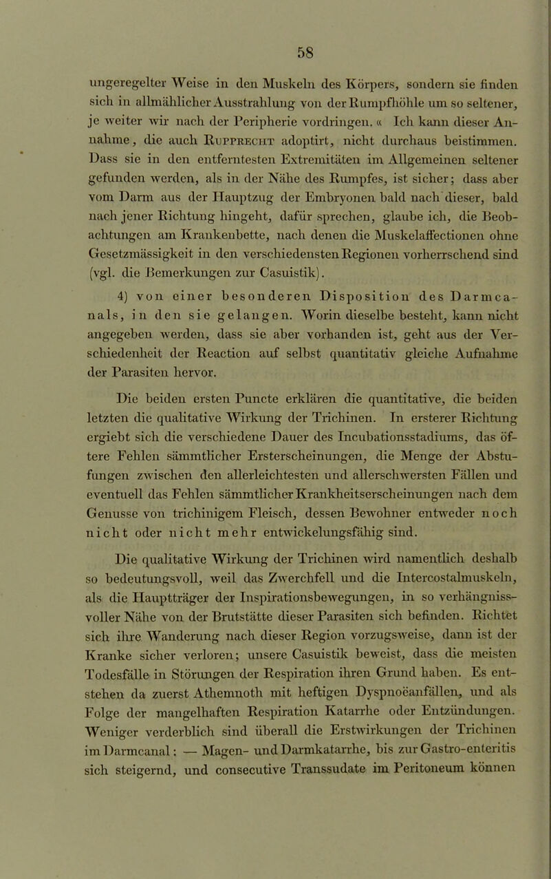 ungeregelter Weise in den Muskeln des Körpers, sondern sie finden sich in allmählicher Ausstrahlung von der Rumpf höhle um so seltener, je weiter wir nach der Peripherie vordringen. « Ich kann dieser An- nahme , die auch Rupprecht adoptirt, nicht durchaus beistimmen. Dass sie in den entferntesten Extremitäten im Allgemeinen seltener gefunden werden, als in der Nähe des Rumpfes, ist sicher; dass aber vom Darm aus der Hauptzug der Embryonen bald nach dieser, bald nach jener Richtung hingeht, dafür sprechen, glaubeich, die Beob- achtungen am Krankenbette, nach denen die Muskelaffectionen ohne Gesetzmässigkeit in den verschiedensten Regionen vorherrschend sind (vgl. die Bemerkungen zur Casuistik). 4) von einer besonderen Disposition des Darmca- nals, in den sie gelangen. Worin dieselbe besteht, kann nicht angegeben werden, dass sie aber vorhanden ist, geht aus der Ver- schiedenheit der Reaction auf selbst quantitativ gleiche Aufnahme der Parasiten hervor. Die beiden ersten Puncte erklären die quantitative, die beiden letzten die qualitative Wirkimg der Trichinen. In ersterer Richtung ergiebt sich die verschiedene Dauer des Incubationsstadiums, das öf- tere Fehlen sämmtlicher Ersterscheinungen, die Menge der Abstu- fungen zwischen den allerleichtesten und allerschwersten Fällen und eventuell das Fehlen sämmtlicher Krankheitserscheinungen nach dem Genüsse von trichinigem Fleisch, dessen Bewohner entweder noch nicht oder nicht mehr entwickelungsfähig sind. Die qualitative Wirkung der Trichinen wird namentlich deshalb so bedeutungsvoll, weil das Zwerchfell und die Intercostalmuskeln, als die Hauptträger der InspirationsbeAvegungen, in so verhängniss- voller Nähe von der Brutstätte dieser Parasiten sich befinden. Richtet sich ihre Wanderung nach dieser Region vorzugsweise, dann ist der Kranke sicher verloren; unsere Casuistik beweist, dass die meisten Todesfälle in Störungen der Respiration ihren Grund haben. Es ent- stehen da zuerst Athemnoth mit heftigen Dyspnoeanfällen, und als Folge der mangelhaften Respiration Katarrhe oder Entzündungen. Weniger verderblich sind überall die Erstwirkungen der Trichinen im Darmcanal: — Magen- und Darmkatarrhe, bis zur Gastro-enteritis sich steigernd, und consecutive Transsudate im Peritoneum können