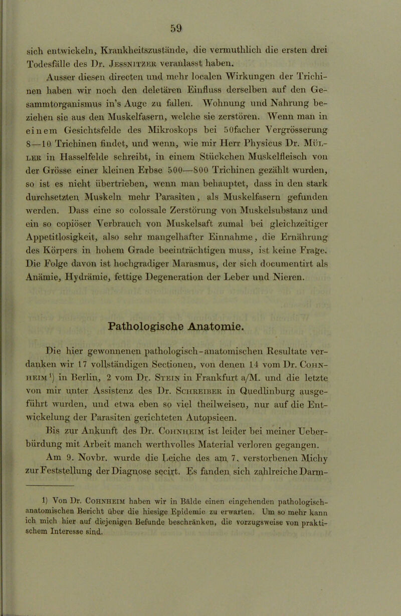 sich entwickeln, Krankheitszustände, die vennuthlich die ersten drei Todesfälle des Dr. Jessnitzer veranlasst haben. Ausser diesen directen und mehr localen Wirkungen der Trichi- nen haben wir noch den deletären Einfluss derselben auf den Ge- sammtorganismus in's Auge zu fallen. Wohnung und Nahrung be- ziehen sie aus den Muskelfasern, welche sie zerstören. Wenn man in einem Gesichtsfelde des Mikroskops bei 50facher Vergrösserung 8—10 Trichinen findet, und wenn, wie mir Herr Physicus Dr. Mül- ler in Hasselfelde schreibt, in einem Stückchen Muskelfleisoh von der Grösse einer kleinen Erbse 500—800 Trichinen gezählt Avurden, so ist es nicht übertrieben, wenn man behauptet, dass in den stark durchsetzten Muskeln mehr Parasiten, als Muskelfasern gefunden werden. Dass eine so colossale Zerstörung von Muskelsubstanz und ein so copiöser Verbrauch von Muskelsaft zumal bei gleichzeitiger Appetitlosigkeit, also sehr mangelhafter Einnahme, die Ernährung des Körpers in hohem Grade beeinträchtigen muss, ist keine Frage. Die Folge davon ist hochgradiger Marasmus, der sich documentirt als Anämie, Hydrämie, fettige Degeneration der Leber und Nieren. Pathologische Anatomie. Die hier gewonnenen pathologisch-anatomischen Resultate ver- danken wir 17 vollständigen Sectioneu, von denen 14 vom Dr. Cohn- heim ') in Berlin, 2 vom Dr. Stein in Frankfurt a/M. und die letzte von mir unter Assistenz des Dr. Schreiber in Quedlinburg ausge- führt wurden, und etwa eben so viel theilweisen, nur auf die Ent- wickelung der Parasiten gerichteten Autopsieen. Bis zur Ankunft des Dr. Cohnheim ist leider bei meiner Ueher- bürdung mit Arbeit manch werthvolles Material verloren gegangen. Am 9. Novbr. wurde die I-eiche des am 7. verstorbenen Michy zur Feststellung der Diagnose seciyt. Es fanden sich zahlreiche Darm- 1) Von Dr. Cohnheim haben wir in Bälde einen eingehenden pathologisch- anatomischen Bericht über die hiesige Epidemie zu erwarten. Um so mehr kann ich mich hier auf diejenigen Befunde beschränken, die vorzugsweise von prakti- schem Interesse sind.