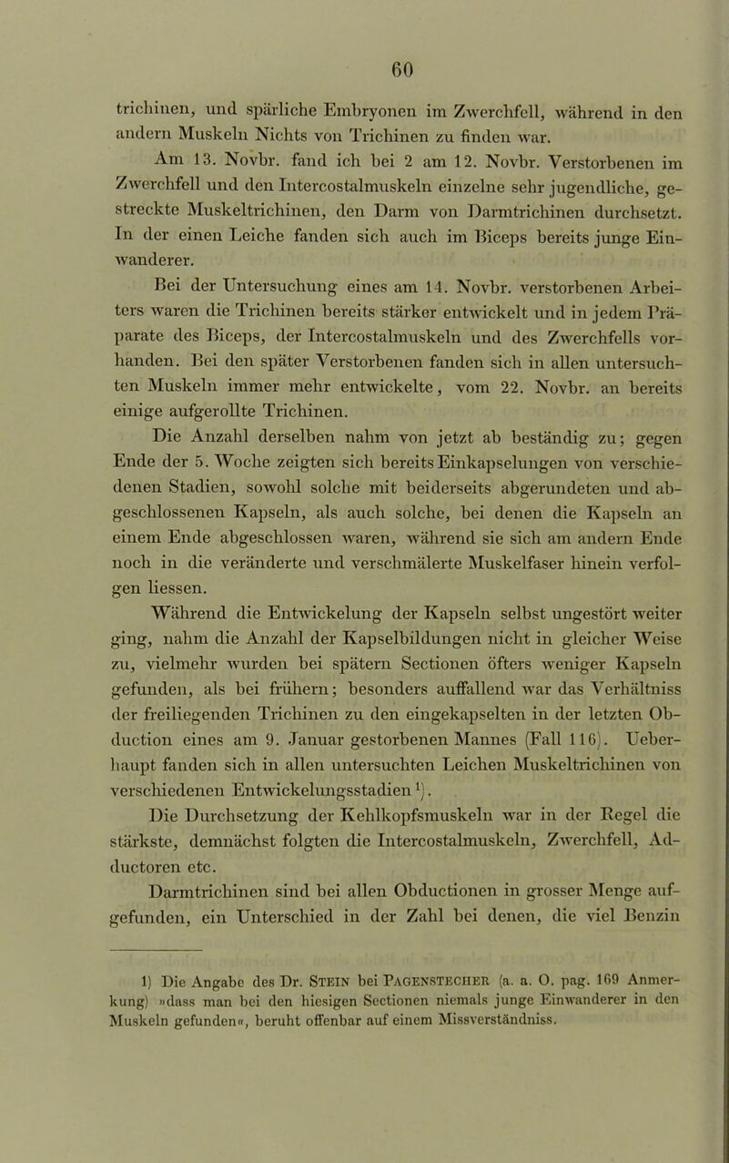 trichinen, und spärliche Embryonen im Zwerchfell, während in den andern Muskeln Nichts von Trichinen zu finden war. Am 13. Novhr. fand ich bei 2 am 12. Novbr. Verstorbenen im Zwerchfell und den Intercostalmuskeln einzelne sehr jugendliche, ge- streckte Muskeltrichinen, den Darm von Darmtrichinen durchsetzt. In der einen Leiche fanden sich auch im Biceps bereits junge Ein- wanderer. Bei der Untersuchung eines am 14. Novbr. verstorbenen Arbei- ters waren die Trichinen bereits stärker entwickelt und in jedem Prä- parate des Biceps, der Intercostalmuskeln und des Zwerchfells vor- handen. Bei den später Verstorbenen fanden sich in allen untersuch- ten Muskeln immer mehr entwickelte, vom 22. Novbr. an bereits einige aufgerollte Trichinen. Die Anzahl derselben nahm von jetzt ab beständig zu; gegen Ende der 5. Woche zeigten sich bereits Einkap seiungen von verschie- denen Stadien, sowohl solche mit beiderseits abgerundeten und ab- geschlossenen Kapseln, als auch solche, bei denen die Kapseln an einem Ende abgeschlossen waren, während sie sich am andern Ende noch in die veränderte und verschmälerte Muskelfaser hinein verfol- gen Hessen. Während die Entwickelung der Kapseln selbst ungestört weiter ging, nahm die Anzahl der Kapselbildungen nicht in gleicher Weise zu, vielmehr wurden bei spätem Sectionen öfters weniger Kapseln gefunden, als bei frühem; besonders auffallend war das Verhältniss der freiliegenden Trichinen zu den eingekapselten in der letzten Ob- duetion eines am 9. Januar gestorbenen Mannes (Fall 11G;. Ueber- haupt fanden sich in allen untersuchten Leichen Muskeltrichinen von verschiedenen Entwickelungsstadienl). Die Durchsetzung der Kehlkopfsmuskeln war in der Regel die stärkste, demnächst folgten die Intercostalmuskeln, Zwerchfell, Ad- duetoren etc. Darmtrichinen sind bei allen Obductionen in grosser Menge auf- gefunden, ein Unterschied in der Zahl bei denen, die viel Benzin 1) Die Angabe des Dr. STEIN bei Pagenstecher (a. a. 0. pag. 169 Anmer- kung) »dass man bei den hiesigen Sectionen niemals junge Einwanderer in den Muskeln gefunden«, beruht offenbar auf einem Missverständniss.