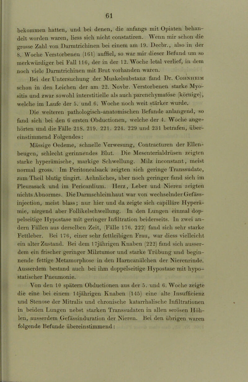 bekommen hatten, und bei denen, die anfangs mit Opiaten behan- delt worden waren, Hess sic h nicht constatiren. Wenn mir schon die <rrosse Zahl von Darmtrichinen bei einem am 19. Decbr., also in der B, Woche Verstorbenen (161) auffiel, so war mir dieser Befund um so merkwürdiger bei Fall 116, der in der 12. Woche letal verlief, in dem noch viele Darmtrichinen mit Brut vorhanden waren. Bei der Untersuchung der Muskelsubstanz fand Dr. Cobnheim schon in den Leichen der am 22. Novbr. Verstorbenen starke Myo- sitis und zwar sowohl interstitielle als auch parenchymatöse (kömige), welche im Laufe der 5. und 6. Woche noch weit stärker wurde. Die weiteren pathologisch-anatomischen Befunde anlangend, so fand sich bei den 6 ersten Obductionen, welche der 4. Woche ange- hörten und die Fälle 218. 219. 221. 224. 229 und 231 betrafen, über- einstimmend Folgendes: Mässige Oedeme, schnelle Verwesung, Contracturen der Ellen- beugen, schlecht gerinnendes Blut. Die Mesenterialdrüsen zeigten starke hyperämische, markige Schwellung. Milz inconstant, meist normal gross. Im Peritonealsack zeigten sich geringe Transsudate, zum Theil blutig tingirt. Aehnliches, aber noch geringer fand sich im Pleurasack und im Pericardium. Herz, Leber und Nieren zeigten nichts Abnormes. Die Darmschleimhaut war von wechselnder Gefäss- injection, meist blass; nur hier und da zeigte sich capilläre Hyperä- mie, nirgend aber Follikel Schwellung. In den Lungen einmal dop- pelseitige Hypostase mit geringer Infiltration beiderseits. In zwei an- dern Fällen aus derselben Zeit, (Fälle 176. 222) fand sich sehr starke Fettleber. Bei 176, einer sehr fettleibigen Frau, war diess vielleicht ein alter Zustand. Bei dem 17jährigen Knaben (222) fand sich ausser- dem ein frischer geringer Milztumor und starke Trübung und begin- nende fettige Metamorphose in den Harncanälchen der Nierenrinde. Ausserdem bestand auch bei ihm doppelseitige Hypostase mit hypo- statischer Pneumonie. Von den 10 spätem Obductionen aus der 5. und 6. Woche zeigte die eine bei einem 14jährigen Knaben (145) eine alte Insufficienz und Stenose der Mitralis und chronische katarrhalische Infiltrationen in beiden Lungen nebst starken Transsudaten in allen serösen Höh- len, ausserdem Gefässinduration der Nieren. Bei den übrigen waren folgende Befunde übereinstimmend: