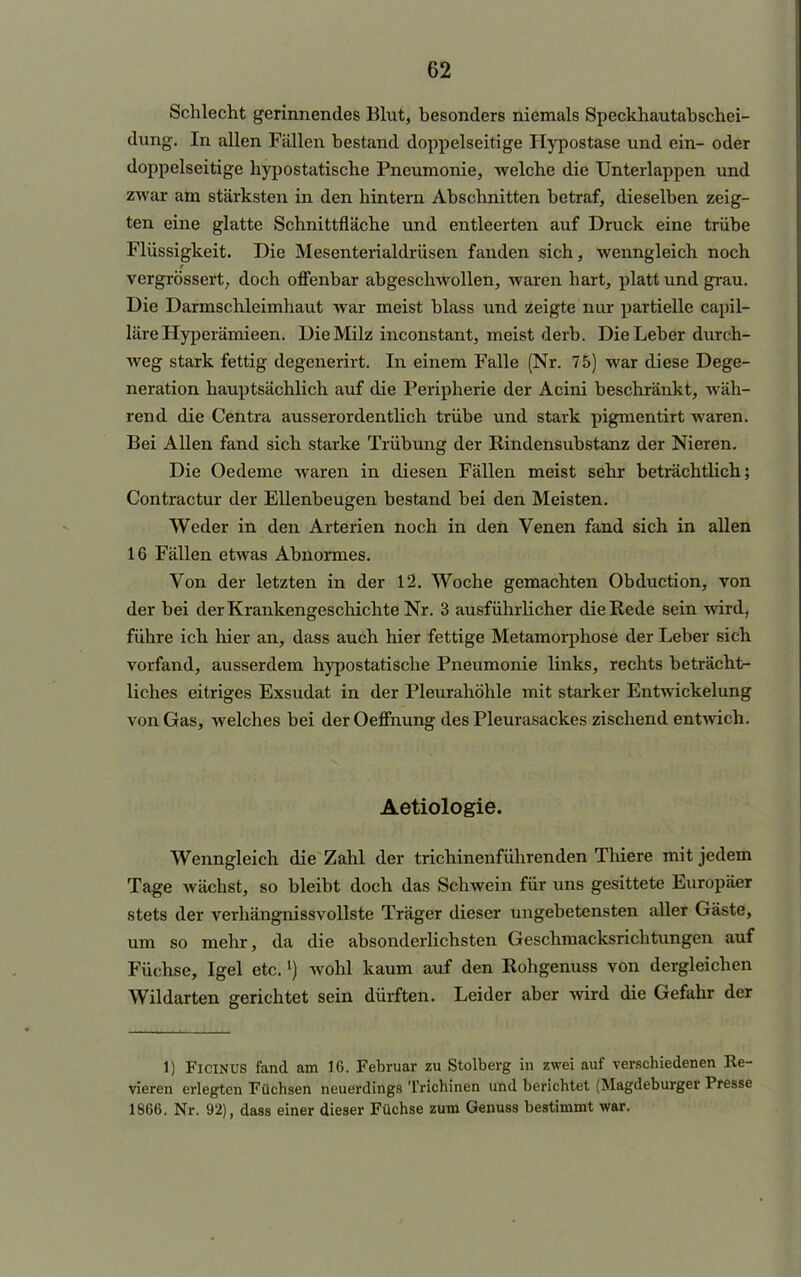 Schlecht gerinnendes Blut, besonders niemals Speckhautabschei- dung. In allen Fällen bestand doppelseitige Hypostase und ein- oder doppelseitige hypostatische Pneumonie, welche die Unterlappen und zwar am stärksten in den hintern Abschnitten betraf, dieselben zeig- ten eine glatte Schnittfläche und entleerten auf Druck eine trübe Flüssigkeit. Die Mesenterialdrüsen fanden sich, wenngleich noch vergrössert, doch offenbar abgeschwollen, waren hart, platt und grau. Die Darmschleimhaut war meist blass und zeigte nur partielle capil- läre Hyperämieen. Die Milz inconstant, meist derb. Die Leber durch- weg stark fettig degenerirt. In einem Falle (Nr. 7 5) war diese Dege- neration hauptsächlich auf die Peripherie der Acini beschränkt, wäh- rend die Centra ausserordentlich trübe und stark pigmentirt waren. Bei Allen fand sich starke Trübung der Bindensübstanz der Nieren. Die Oedeme waren in diesen Fällen meist sehr beträchtlich; Contractur der Ellenbeugen bestand bei den Meisten. Weder in den Arterien noch in den Venen fand sich in allen IG Fällen etwas Abnormes. Von der letzten in der 12. Woche gemachten Obduction, von der bei der Krankengeschichte Nr. 3 ausführlicher die Rede sein wird, führe ich hier an, dass auch hier fettige Metamorphose der Leber sich vorfand, ausserdem hypostatische Pneumonie links, rechts beträcht- liches eitriges Exsudat in der Pleurahöhle mit starker Entwickelung von Gas, welches bei der Oeffnung des Pleurasackes zischend entwich. Aetiologie. Wenngleich die Zahl der trichinenführenden Thiere mit jedem Tage wächst, so bleibt doch das Schwein für uns gesittete Europäer stets der verhängnissvollste Träger dieser ungebetensten aller Gäste, um so mehr, da die absonderlichsten Geschmacksrichtungen auf Füchse, Igel etc.l) wohl kaum auf den Rohgenuss von dergleichen Wildarten gerichtet sein dürften. Leider aber wird die Gefahr der 1) FiciNUS fand am 16. Februar zu Stolberg in zwei auf verschiedenen Re- vieren erlegten Füchsen neuerdings Trichinen und berichtet (Magdeburger Presse 1866. Nr. 92), dass einer dieser Füchse zum Genuss bestimmt war.