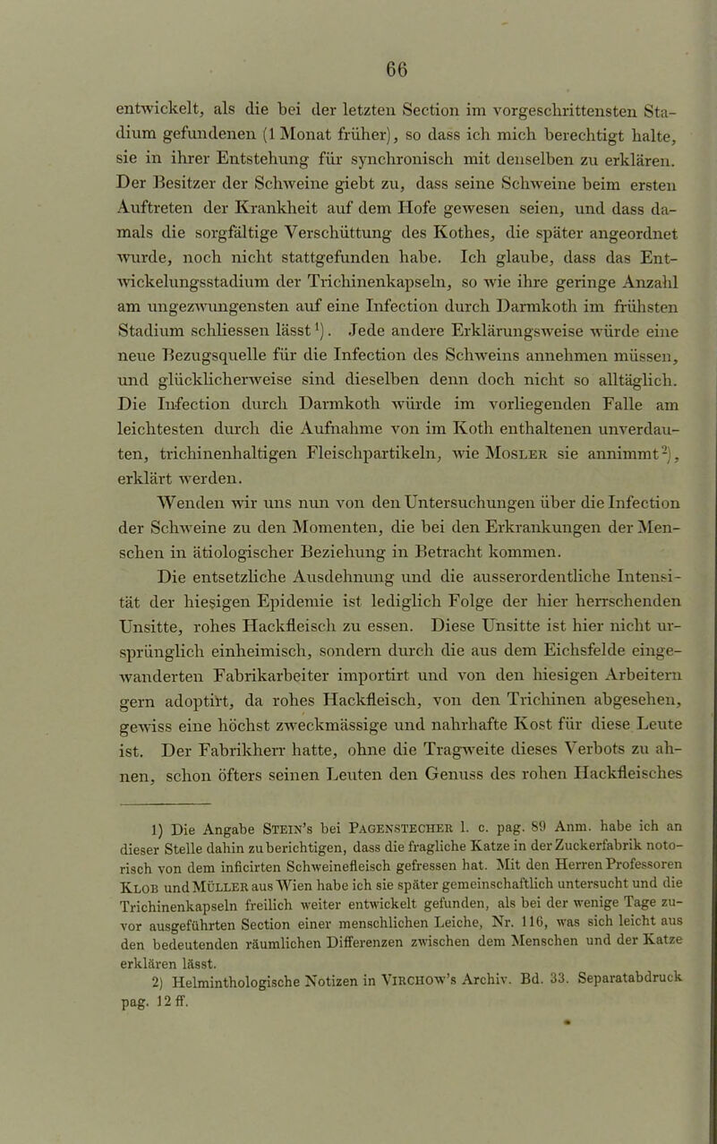 entwickelt, als die bei der letzten Section im vorgeschrittensten Sta- dium gefundenen (1 Monat früher), so dass ich mich berechtigt halte, sie in ihrer Entstehung für synchronisch mit denselben zu erklären. Der Besitzer der Schweine giebt zu, dass seine Schweine beim ersten Auftreten der Krankheit auf dem Hofe gewesen seien, und dass da- mals die sorgfältige Verschüttung des Rothes, die später angeordnet wurde, noch nicht stattgefunden habe. Ich glaube, dass das Ent- wickelungsstadium der Trichinenkapseln, so wie ihre geringe Anzahl am ungezwungensten auf eine Infection durch Darmkoth im frühsten Stadium schliessen lässt*). Jede andere Erklärungsweise würde eine neue Bezugsquelle für die Infection des Schweins annehmen müssen, und glücklicherweise sind dieselben denn doch nicht so alltäglich. Die Infection durch Darmkoth würde im vorliegenden Falle am leichtesten durch die Aufnahme von im Koth enthaltenen unverdau- ten, trichinenhaltigen Fleischpartikeln, wie Mosler sie annimmt2), erklärt werden. Wenden wir uns nun von den Untersuchungen über die Infection der Schweine zu den Momenten, die bei den Erkrankungen der Men- schen in ätiologischer Beziehung in Betracht kommen. Die entsetzliche Ausdehnung und die ausserordentliche Intensi- tät der hiesigen Epidemie ist lediglich Folge der hier herrschenden Unsitte, rohes Hackfleisch zu essen. Diese Unsitte ist hier nicht ur- sprünglich einheimisch, sondern durch die aus dem Eichsfelde einge- wanderten Fabrikarbeiter importirt und von den hiesigen Arbeitern gern adoptirt, da rohes Hackfleisch, von den Trichinen abgesehen, geAviss eine höchst zweckmässige und nahrhafte Kost für diese Leute ist. Der Fabrikherr hatte, ohne die Tragweite dieses Verbots zu ah- nen, schon öfters seinen Leuten den Genuss des rohen Hackfleisches 1) Die Angabe Stein's bei Pagenstecher 1. c. pag. 89 Anm. habe ich an dieser Stelle dahin zu berichtigen, dass die fragliche Katze in der Zuckerfabrik noto- risch von dem inficirten Schweinefleisch gefressen hat. Mit den Herren Professoren Klob und Müller aus Wien habe ich sie später gemeinschaftlich untersucht und die Trichinenkapseln freilich weiter entwickelt gefunden, als bei der wenige Tage zu- vor ausgeführten Section einer menschlichen Leiche, Nr. 116, was sich leicht aus den bedeutenden räumlichen Differenzen zwischen dem Menschen und der Katze erklären lässt. 2) Helminthologische Notizen in Virchow's Archiv. Bd. 33. Separatabdruck pag. 12 ff.