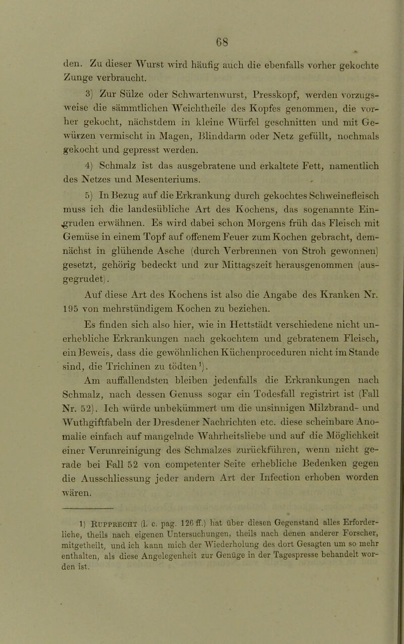 den. Zu dieser Wurst wird häufig auch die ebenfalls vorher gekochte Zunge verbraucht. 3) Zur Sülze oder Schwartenwurst, Presskopf, werden vorzugs- weise die sämmtlichen Weichtheile des Kopfes genommen, die vor- her gekocht, nächstdem in kleine Würfel geschnitten und mit Ge- würzen vermischt in Magen, Blinddarm oder Netz gefüllt, nochmals gekocht und gepresst werden. 4) Schmalz ist das ausgebratene und erkaltete Fett, namentlich des Netzes und Mesenteriums. 5) In Bezug auf die Erkrankung durch gekochtes Schweinefleisch muss ich die landesübliche Art des Kochens, das sogenannte Ein- ,gruden erwähnen. Es wird dabei schon Morgens früh das Fleisch mit Gemüse in einem Topf auf offenem Feuer zum Kochen gebracht, dem- nächst in glühende Asche (durch Verbrennen von Stroh gewonnen gesetzt, gehörig bedeckt und zur Mittagszeit herausgenommen (aus- gegrudet). Auf diese Art des Kochens ist also die Angabe des Kranken Nr. 195 von mehrstündigem Kochen zu beziehen. Es finden sich also hier, wie in Hettstädt verschiedene nicht un- erhebliche Erkrankungen nach gekochtem und gebratenem Fleisch, ein Beweis, dass die geAvöhnlichenKüchenproceduren nicht im Stande sind, die Trichinen zu tödten'). Am auffallendsten bleiben jedenfalls die Erkrankungen nach Schmalz, nach dessen Genuss sogar ein Todesfall registrirt ist (Fall Nr. 52). Ich würde unbekümmert um die unsinnigen Milzbrand- und Wuthgiftfabeln der Dresdener Nachrichten etc. diese scheinbare Ano- malie einfach auf mangelnde Wahrheitsliebe und auf die Möglichkeit einer Verunreinigung des Schmalzes zurückführen, wenn nicht ge- rade bei Fall 52 von competenter Seite erhebliche Bedenken gegen die Ausschliessung jeder andern Art der Infection erhoben worden wären. 1) Eupprecht (1. c. pag. 126 ff.) hat über diesen Gegenstand alles Erforder- liche, theils nach eigenen Untersuchungen, theils nach denen anderer Forscher, mitgetheilt, und ich kann mich der Wiederholung des dort Gesagten um so mehr enthalten, als diese Angelegenheit zur Genüge in der Tagespresse behandelt wor- den ist.