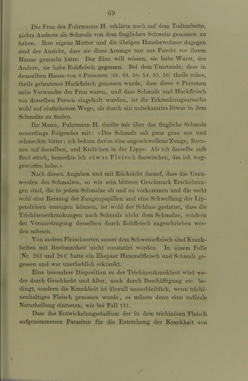 Die Frau des Fuhrmanns H. erklärte noch auf dem Todtenbette, nichts Anderes als Schmalz von dem fraglichen Schwein genossen zu haben. Ihre eigene Mutter und die übrigen Hausbewohner dagegen sind der Ansicht, dass sie diese Aussage nur aus Furcht vor ihrem Manne gemacht hätte. Der Eine will wissen, sie habe Wurst, der Andere, sie habe Rohfleisch gegessen. Bei dem Umstände, dass in demselben Hause von 6 Personen (48. 49. 50. 54. 55. 56) theils rohes, theils gebratenes Hackfleisch genossen wurde, dass diese 6 Personen nahe Verwandte der Frau waren, und dass Schmalz und Hackfleisch von derselben Person eingeholt wurden, ist die Erkrankungsursache wohl auf einfacherem Wege, als durch ein unbekanntes Etwas in dem Schmalze zu finden. Ihr Mann, Fuhrmann H. theilte mir über das fragliche Schmalz neuerdings Folgendes mit: »Das Schmalz sah ganz grau aus und schmeckte bitter; ich bekam davon eine angeschwollene Zunge, Bren- nen auf derselben, und Knötchen in der Lippe. Als ich dasselbe aufs Brot strich, bemerkte ich etwas Fleisch dazwischen, das ich weg- geworfen habe.« Nach diesen Angaben und mit Rücksicht darauf, dass das Grau- werden des Schmalzes, so wie sein bitterer Geschmack Erscheinun- gen sind, die in jedem Schmalze ab und zu vorkommen und die recht wohl eine Reizung der Zungenpapillen und eine Schwellung der Lip- pendrüsen erzeugen können, ist wohl der Schluss gestattet, dass die Trichinenerkrankungen nach Schmalz nicht dem Schmalze, sondern der Verunreinigung desselben durch Rohfleisch zugeschrieben wer- den müssen. Von andern Fleischsorten ausser dem Schweinefleisch sind Krank- heiten mit Bestimmtheit nicht constatirt worden. In einem Falle (Nr. 263 und 264) hatte ein Ehepaar Hammelfleisch und Schmalz ge- gessen und war unerheblich erkrankt. Eine besondere Disposition zu der Trichinenkrankheit wird we- der durch Geschlecht und Alter, noch durch Beschäftigung etc. be- dingt, sondern die Krankheit ist überall unausbleiblich, wenn trichi- nenhaltiges Fleisch genossen wurde, es müsste denn eine radicale Naturheilung eintreten, wie bei Fall 131. Dass das Entwickelungsstadium der in dem trichinösen Fleisch aufgenommenen Parasiten für die Entstehung der Krankheit von