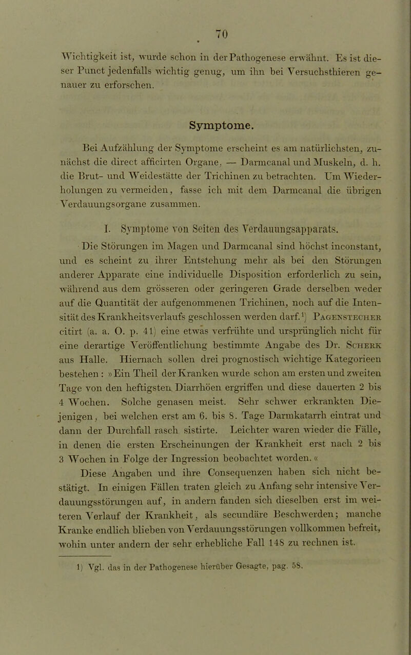 ■ Wichtigkeit ist, wurde schon in der Pathogenese erwähnt. Es ist die- ser Punct jedenfalls wichtig genug, um ihn bei Versuchsthieren ge- nauer zu erforschen. Symptome. Bei Aufzählung der Symptome erscheint es am natürlichsten, zu- nächst die direct afficirten Organe,. — Darmcanal und Muskeln, d. h. die Brut- und Weidestätte der Trichinen zu betrachten. Um Wieder- holungen zu vermeiden, fasse ich mit dem Darmcanal die übrigen Verdauungsorgane zusammen. I. Symptome von Seiten des Verdainragsapparats. Die Störungen im Magen und Darmcanal sind höchst inconstant, und es scheint zu ihrer Entstehung mehr als bei den Störungen anderer Apparate eine individuelle Disposition erforderlich zu sein, während aus dem grösseren oder geringeren Grade derselben weder auf die Quantität der aufgenommenen Trichinen, noch auf die Inten- sität des Krankheitsverlaufs geschlossen werden darf.l) Pagenstecher citirt (a. a. O. p. 4 L) eine etwas verfrühte und ursprünglich nicht für eine derartige Veröffentlichung bestimmte Angabe des Dr. Scherk aus Halle. Hiernach sollen drei prognostisch wichtige Kategoriecn bestehen: »EinTheil der Kranken wurde schon am ersten und zweiten Tage von den heftigsten Diarrhöen ergriffen und diese dauerten 2 bis 4 Wochen. Solche genasen meist. Sehr schwer erkrankten Die- jenigen, bei welchen erst am 6. bis 8. Tage Darmkatarrh eintrat und dann der Durchfall rasch sistirte. Leichter waren wieder die Fälle, in denen die ersten Erscheinungen der Krankheit erst nach 2 bis 3 Wochen in Folge der Ingression beobachtet worden. « Diese Angaben und ihre Consequenzen haben sich nicht be- stätigt. In einigen Fällen traten gleich zu Anfang sehr intensive Ver- dauungsstörungen auf, in andern fanden sich dieselben erst im wei- teren Verlauf der Krankheit, als secundäre Beschwerden; manche Kranke endlich blieben von Verdauungsstörungen vollkommen befreit, wohin unter andern der sehr erhebliche Fall 148 zu rechnen ist. 1) Vgl. das in der Pathogenese hierüber Gesagte, pag. 5S.