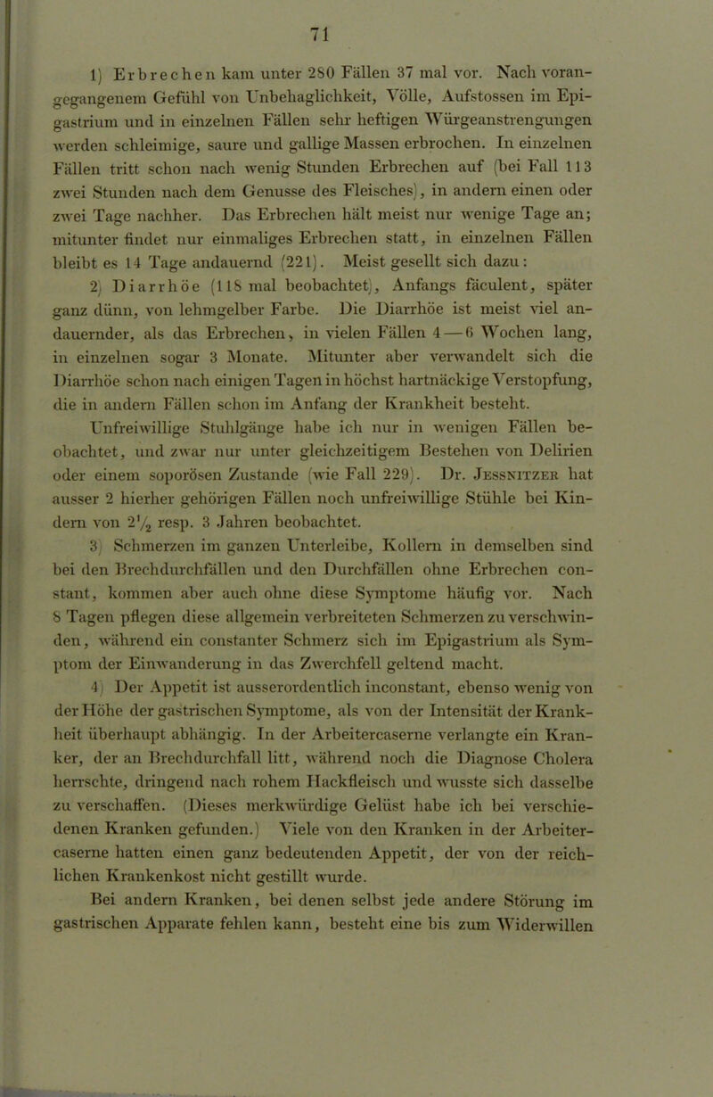 gegangenem Gefühl von Unbehaglichkeit, Völle, Aufstossen im Epi- gastrium und in einzelnen Fällen sehr heftigen Würgeanstrengungen werden schleimige, saure und gallige Massen erbrochen. In einzelnen Fällen tritt schon nach wenig Stunden Erbrechen auf (bei Fall 113 zwei Stunden nach dem Genüsse des Fleisches), in andern einen oder zwei Tage nachher. Das Erbrechen hält meist nur wenige Tage an; mitunter findet nur einmaliges Erbrechen statt, in einzelnen Fällen bleibt es 14 Tage andauernd (221). Meist gesellt sich dazu : 2) Diarrhöe (118 mal beobachtet), Anfangs fäculent, später ganz dünn, von lehmgelber Farbe. Die Diarrhöe ist meist viel an- dauernder, als das Erbrechen» in vielen Fällen 4— 6 Wochen lang, in einzelnen sogar 3 Monate. Mitunter aber verwandelt sich die Diarrhöe schon nach einigen Tagen in höchst hartnäckige Verstopfung, die in andern Fällen schon im Anfang der Krankheit besteht. Unfreiwillige Stuhlgänge habe ich nur in wenigen Fällen be- obachtet, und zwar nur unter gleichzeitigem Bestehen von Delirien oder einem soporösen Zustande (wie Fall 229). Dr. Jessnitzer hat ausser 2 hierher gehörigen Fällen noch unfreiwillige Stühle bei Kin- dern von 2'/2 resp. 3 Jahren beobachtet. 3) Schmerzen im ganzen Unterleibe, Kollern in demselben sind bei den Brechdurchfällen und den Durchfällen ohne Erbrechen con- stant, kommen aber auch ohne diese Symptome häufig vor. Nach 8 Tagen pflegen diese allgemein verbreiteten Schmerzen zu verschwin- den , während ein constanter Schmerz sich im Epigastrium als Sym- ptom der Einwanderung in das Zwerchfell geltend macht. 4) Der Appetit ist ausserordentlich inconstant, ebenso wenig von der Höhe der gastrischen Symptome, als von der Intensität der Krank- heit überhaupt abhängig. In der Arbeitercaserne verlangte ein Kran- ker, der an Brechdurchfall litt, während noch die Diagnose Cholera herrschte, dringend nach rohem Hackfleisch und wusste sich dasselbe zu verschaffen. (Dieses merkwürdige Gelüst habe ich bei verschie- denen Kranken gefunden.) Viele von den Kranken in der Arbeiter- caserne hatten einen ganz bedeutenden Appetit, der von der reich- lichen Krankenkost nicht gestillt wurde. Bei andern Kranken, bei denen selbst jede andere Störung im gastrischen Apparate fehlen kann, besteht eine bis zum Widerwillen