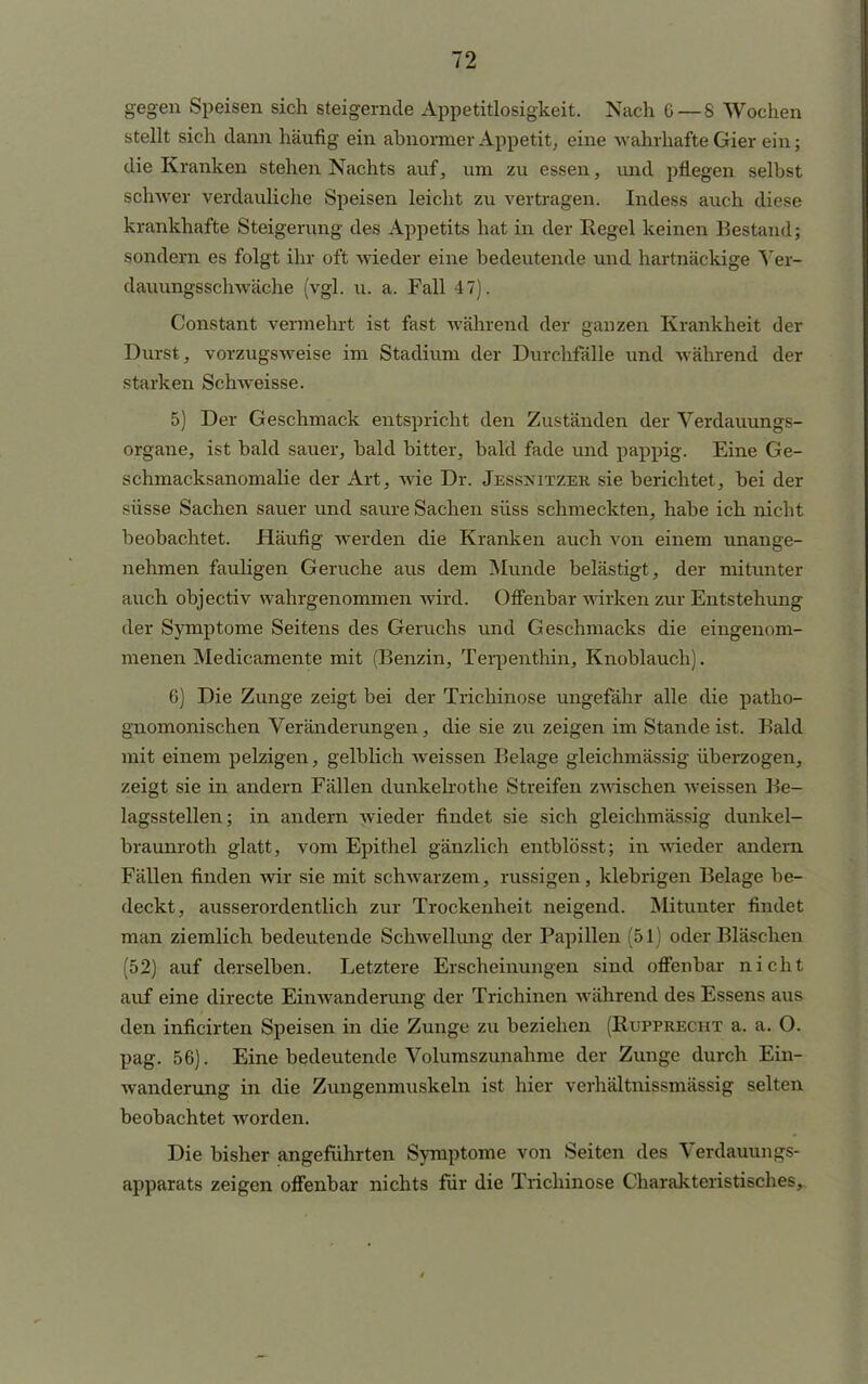 gegen Speisen sich steigernde Appetitlosigkeit. Nach 6 — 8 Wochen stellt sich dann häufig ein abnormer Appetit, eine wahrhafte Gier ein; die Kranken stehen Nachts auf, um zu essen, und pflegen selbst schwer verdauliche Speisen leicht zu vertragen. Indess auch diese krankhafte Steigerung des Appetits hat in der Regel keinen Bestand; sondern es folgt ihr oft wieder eine bedeutende und hartnäckige Yer- dauungsschwäche (vgl. u. a. Fall 47). Constant vermehrt ist fast während der ganzen Krankheit der Durst, vorzugsweise im Stadium der Durchfälle und während der starken Schweisse. 5) Der Geschmack entspricht den Zuständen der Verdauungs- organe, ist bald sauer, bald bitter, bald fade und pappig. Eine Ge- schmacksanomalie der Art, wie Dr. Jessjjitzer sie berichtet, bei der süsse Sachen sauer und saure Sachen süss schmeckten, habe ich nicht beobachtet. Häufig werden die Kranken auch von einem unange- nehmen fauligen Gerüche aus dem Munde belästigt, der mitunter auch objectiv wahrgenommen wird. Offenbar wirken zur Entstehung der Symptome Seitens des Geruchs und Geschmacks die eingenom- menen Medicamente mit (Benzin, Terpenthin, Knoblauch). 6) Die Zunge zeigt bei der Trichinose ungefähr alle die patho- gnomonischen Veränderungen, die sie zu zeigen im Stande ist. Bald mit einem pelzigen, gelblich weissen Belage gleichmässig überzogen, zeigt sie in andern Fällen dunkelrothe Streifen zwischen weissen Be- lagsstellen; in andern wieder findet sie sich gleichmässig dunkel- braunroth glatt, vom Epithel gänzlich entblösst; in wieder andern Fällen finden wir sie mit schwarzem, russigen, klebrigen Belage be- deckt, ausserordentlich zur Trockenheit neigend. Mitunter findet man ziemlich bedeutende Schwellung der Papillen (51) oder Bläschen (52) auf derselben. Letztere Erscheinungen sind offenbar nicht auf eine directe Einwanderung der Trichinen wahrend des Essens aus den inficirten Speisen in die Zunge zu beziehen (Rupprecht a. a. O. pag. 56). Eine bedeutende Volumszunahme der Zunge durch Ein- wanderung in die Zungenmuskeln ist hier verhältnissmässig selten beobachtet worden. Die bisher angeführten Symptome von Seiten des Verdauungs- apparats zeigen offenbar nichts für die Trichinose Charakteristisches,