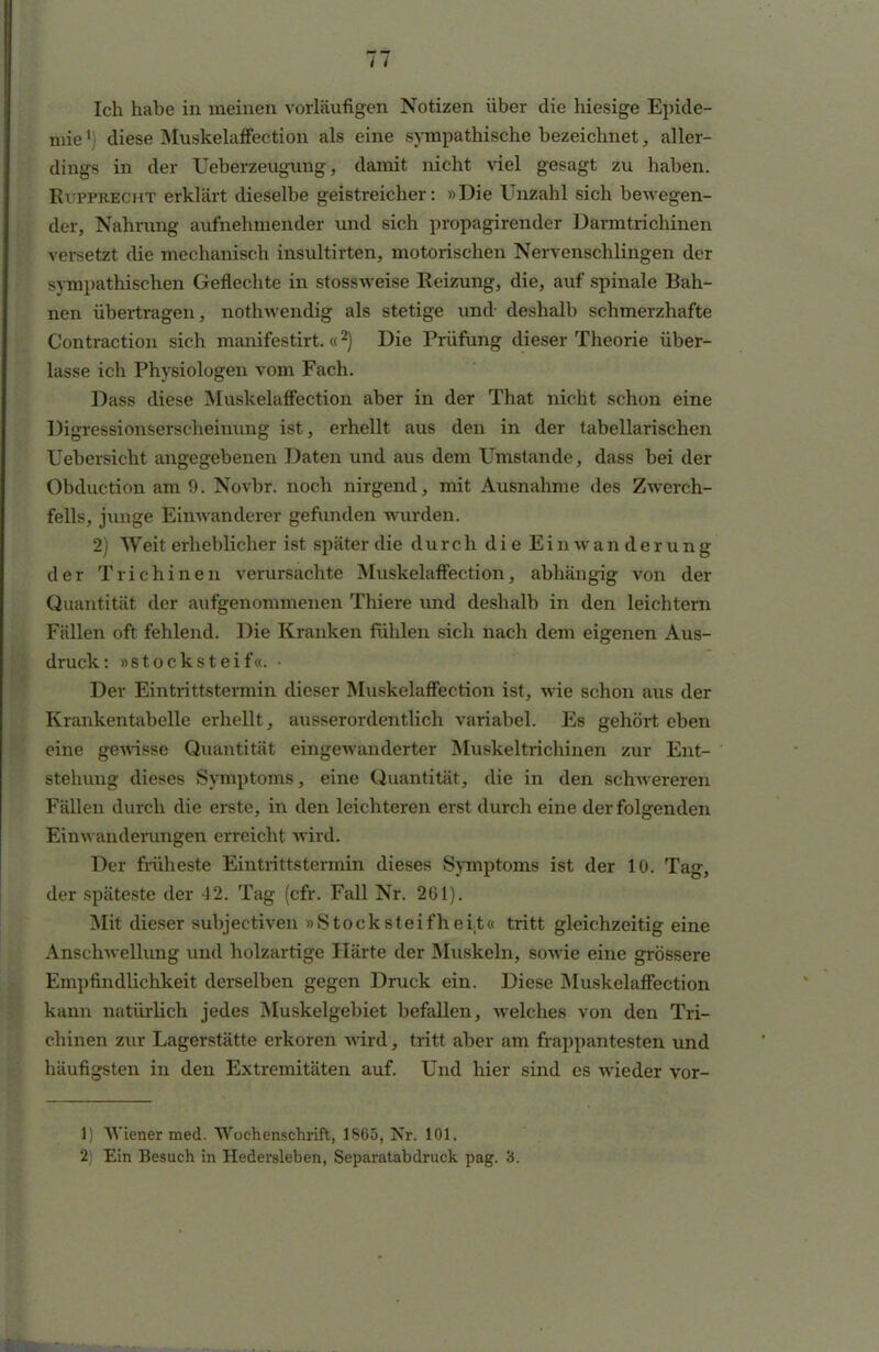 TT Ich habe in meinen vorläufigen Notizen über die hiesige Epide- mie l) diese Muskelaffection als eine sympathische bezeichnet, aller- dings in der Ueberzeugung, damit nicht viel gesagt zu haben. RiTPRECHT erklärt dieselbe geistreicher: »Die Unzahl sich bewegen- der, Nahrung aufnehmender und sich propagirender Darmtrichinen versetzt die mechanisch insultirten, motorischen Nervenschlingen der sympathischen Geflechte in stossweise Reizung, die, auf* spinale Bah- nen übertragen, nothwendig als stetige und deshalb schmerzhafte Contraction sich manifestirt. «2) Die Prüfung dieser Theorie über- lasse ich Physiologen vom Fach. Dass diese Muskelaffection aber in der That nicht schon eine Digressionserscheinung ist, erhellt aus den in der tabellarischen Uebersicht angegebenen Daten und aus dem Umstände, dass bei der Obduction am 9. Novbr. noch nirgend, mit Ausnahme des Zwerch- fells, junge Einwanderer gefunden wurden. 2) Weit erheblicher ist später die durch die E i n w a n d e r u n g der Trichinen verursachte Muskelaffection, abhängig von der Quantität der aufgenommenen Thiere und deshalb in den leichtern Fällen oft fehlend. Die Kranken fühlen sich nach dem eigenen Aus- druck: »stocksteif«. • Der Eintrittstermin dieser Muskelaffection ist, wie schon aus der Krankentabelle erhellt, ausserordentlich variabel. Es gehört eben eine gewisse Quantität eingewanderter Muskeltrichinen zur Ent- stehung dieses Symptoms, eine Quantität, die in den schwereren Fällen durch die erste, in den leichteren erst durch eine der folgenden Einwanderungen erreicht wird. Der früheste Eintrittstermin dieses Symptoms ist der 10. Tag, der späteste der 42. Tag (cfr. Fall Nr. 261). Mit dieser subjectiven » S to c k stei f h e i.t« tritt gleichzeitig eine Anschwellung und holzartige Härte der Muskeln, sowie eine grössere Empfindlichkeit derselben gegen Druck ein. Diese Muskelaffection kann natürlich jedes Muskelgebiet befallen, welches von den Tri- chinen zur Lagerstätte erkoren wird, tritt aber am frappantesten und häufigsten in den Extremitäten auf. Und hier sind es wieder vor- 1) Wiener med. Wochenschrift, 1865, Nr. 101. 2) Ein Besuch in Hedersleben, Separatabdruck pag. 3.