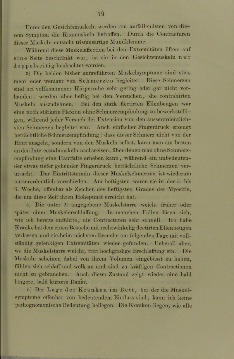 Unter den Gesichtsmuskeln werden am auffallendsten von die- sem Symptom die Kaumuskeln betroffen. Durch die Contracturen dieser Muskeln entsteht trismusartige Mundklemme. Während diese Muskelaffection bei den Extremitäten öfters auf eine Seite beschränkt war, ist sie in den Gesichtsmuskeln nur doppelseitig beobachtet worden. 3) Die beiden bisher aufgeführten Muskelsymptome sind stets mehr oder weniger von Schmerzen begleitet. Diese Schmerzen sind bei vollkommener Körperruhe sehr gering oder gar nicht vor- handen, werden aber heftig bei den Versuchen, die contrahirten Muskeln auszudehnen. Bei den stark flectirten Ellenbeugen war eine noch stärkere Flexion ohne Schmerzempfindung zu bewerkstelli- gen, während jeder Versuch der Extension von den ausserordeutlich- sten Schmerzen begleitet war. Auch einfacher Fingerdruck erzeugt beträchtliche Schmerzempfindung; dass dieser Schmerz nicht von der Haut ausgeht, sondern von den Muskeln selbst, kann man am besten an den Intercostalmuskeln nachweisen, über denen man ohne Schmerz- empfindung eine Hautfalte erheben kann, wahrend ein unbedeuten- der etwas tiefer gehender Fingerdruck beträchtliche Schmerzen ver- ursacht. Der Eintrittstermin dieser Muskelschmerzen ist wiederum ausserordentlich verschieden. Am heftigsten waren sie in der 5. bis 6. Woche, offenbar als Zeichen des heftigsten Grades der Myositis, die um diese Zeit ihren Höhepunct erreicht hat. 4) Die unter 2 angegebene Muskelstarre weicht früher oder später einer Muskelerschlaffung. In manchen Fällen lösen sich, wie ich bereits anführte, die Contracturen sehr schnell. Ich habe Kranke bei dem einen Besuche mit rechtwinkelig flectirten Ellenbeugen verlassen und sie- beim nächsten Besuche am folgenden Tage mit voll- ständig gelenkigen Extremitäten wieder gefunden. Ueberall aber, wo die Muskelstarre weicht, tritt hochgradige Erschlaffung ein. Die Muskeln scheinen dabei von ihrem Volumen eingebüsst zu haben, fühlen sich schlaff und welk an und sind zu kräftigen Contractionen nicht zu gebrauchen. Auch dieser Zustand zeigt wieder eine bald längere, bald kürzere Dauer. 5) Der Lage der Kranken im Bett, bei der die Muskel- symptome offenbar von bedeutendem Einfluss sind, kann ich keine pathognomonische Bedeutung beilegen. Die Kranken liegen, wie alle