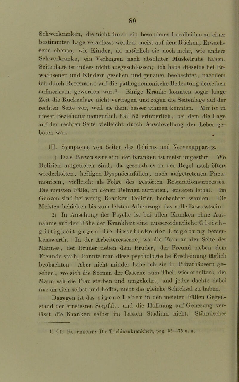 Schwerkranken, die nicht durch ein besonderes Localleiden zu einer bestimmten Lage veranlasst werden, meist auf dem Rücken, Erwach- sene ebenso, wie Kinder, da natürlich sie noch mehr, wie andere Schwerkranke, ein Verlangen nach absoluter Muskelruhe haben. Seitenlage ist indess nicht ausgeschlossen; ich habe dieselbe bei Er- wachsenen und Kindern gesehen und genauer beobachtet, nachdem ich durch Rupprecht auf die pathognomonische Bedeutimg derselben aufmerksam geworden war.*) Einige Kranke konnten sogar lange Zeit die Rückenlage nicht vertragen und zogen die Seitenlage auf der rechten Seite vor, weil sie dann besser athmen könnten. Mir ist in dieser Beziehung namentlich Fall 82 erinnerlich, bei dem die Lage auf der rechten Seite vielleicht durch Anschwellung der Leber ge- boten war. III. Symptome von Seiten des Gehirns und Nervenapparats. 1) Das Bewusstsein der Kranken ist meist ungestört. Wo Delirien aufgetreten sind, da geschah es in der Regel nach öfters wiederholten, heftigen Dyspnöeanfällen, nach aufgetretenen Pneu- monieen, vielleicht als Folge des gestörten Respirationsprocesses. Die meisten Fälle, in denen Delirien auftraten, endeten lethal. Im Ganzen sind bei wenig Kranken Delirien beobachtet worden. Die Meisten behielten bis zum letzten Athemzuge das volle Bewusstsein. 2) In Ansehung der Psyche ist bei allen Kranken ohne Aus- nahme auf der Höhe der Krankheit eine ausserordentliche Gleich- gültigkeit gegen die Geschicke der Umgebung bemer- kenswerth. In der Arbeitercaserne, wo die Frau an der Seite des Mannes, der Bruder neben dem Bruder, der Freund neben dorn Freunde starb, konnte man diese psychologische Erscheinung täglich beobachten. Aber nicht minder habe ich sie in Privathäusern ge- sehen , wo sich die Scenen der Caserne zum Theil wiederholten; der Mann sah die Frau sterben und umgekehrt, und jeder dachte dabei nur an sich selbst und hoffte, nicht das gleiche Schicksal zu haben. Dagegen ist das eigene Leben in den meisten Fällen Gegen- stand der ernstesten Sorgfalt, und die Hoffnung auf Genesung ver- lässt die Kranken selbst im letzten Stadium nicht. Stürmisches 1) Cfr. Rupprecht: Die Trichinenkrankheit, pag. 55—75 u. a.