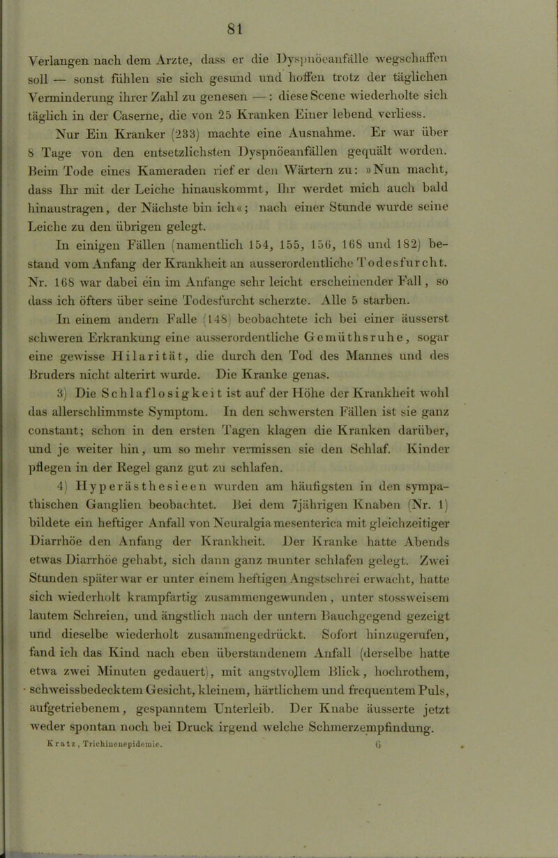 Verlangen nach dem Arzte, dass er die Dyspnöeanfälle wegschaffen soll — sonst fühlen sie sich gesund und hoffen trotz der täglichen Verminderung ihrer Zahl zu genesen —: diese Scene wiederholte sich täglich in der Caserne, die von 25 Kranken Einer lebend verliess. Nur Ein Kranker (233) machte eine Ausnahme. Er war über 8 Tage von den entsetzlichsten Dyspnöeanfällen gequält worden. Beim Tode eines Kameraden rief er den Wärtern zu: »Nun macht, dass Ihr mit der Leiche hinauskommt, Ihr werdet mich auch bald hinaustragen, der Nächste bin ich«; nach einer Stunde wurde seine Leiche zu den übrigen gelegt. In einigen Fällen (namentlich 154, 155, 156, 168 und 182) be- stand vom Anfang der Krankheit an ausserordentliche Todesfurcht. Nr. 168 war dabei ein im Anfange sehr leicht erscheinender Fall, so dass ich öfters über seine Todesfurcht scherzte. Alle 5 starben. In einem andern Falle (148) beobachtete ich bei einer äusserst schweren Erkrankung eine ausserordentliche Gemüthsruhe, sogar eine gewisse Hilarität, die durch den Tod des Mannes und des Bruders nicht alterirt wurde. Die Kranke genas. 3) Die S c h 1 a f 1 o s i g k e i t ist auf der Höhe der Krankheit wohl das allerschlimmste Symptom. In den schwersten Fällen ist sie ganz constant; schon in den ersten Tagen klagen die Kranken darüber, und je weiter hin, um so mehr vermissen sie den Schlaf. Kinder pflegen in der Regel ganz gut zu schlafen. 4) Hyperästhesieen wurden am häufigsten in den sympa- thischen Ganglien beobachtet. Bei dem 7jiihrigen Knaben (Nr. 1) bildete ein heftiger Anfall vonNeuralgiamesenterica mit gleichzeitiger Diarrhöe den Anfang der Krankheit. Der Kranke hatte Abends etwas Diarrhöe gehabt, sich dann ganz munter schlafen gelegt. Zwei Stunden später war er unter einem heftigen Angstschrei erwacht, hatte sich wiederholt krampfartig zusammengewunden, unter stossweisem lautem Schreien, und ängstlich uach der untern Bauchgegend gezeigt und dieselbe wiederholt zusammengedrückt. Sofort hinzugerufen, fand ich das Kind nach eben überstandenem Anfall (derselbe hatte etwa zwei Minuten gedauert), mit angstvollem Blick, hochrothem, • schweissbedecktem Gesicht, kleinem, härtlichem und frequentemPuls, aufgetriebenem, gespanntem Unterleib. Der Knabe äusserte jetzt weder spontan noch bei Druck irgend welche Schmerzempfindung. Kratz, Trichiuenepidemie. 0