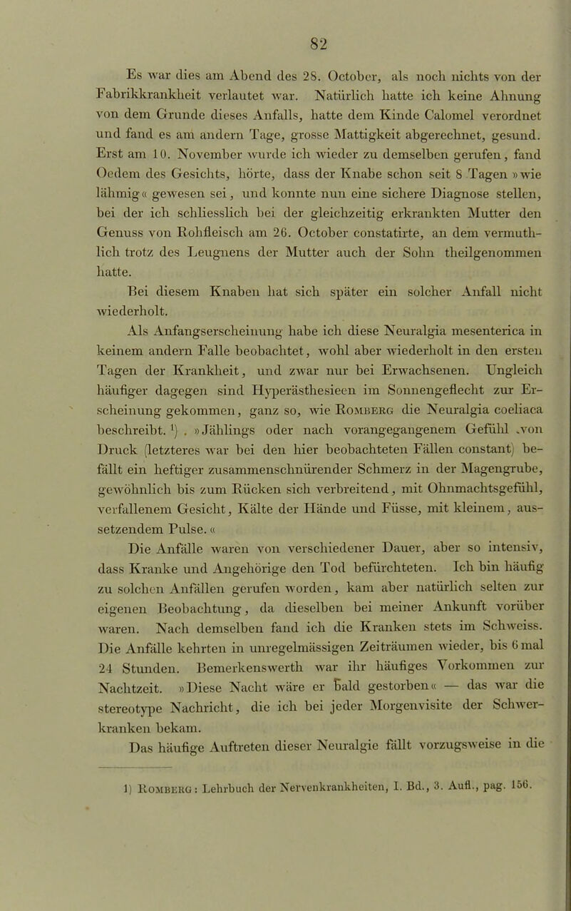 Es war dies am Abend des 28. Oetober, als noch nichts von der Fabrikkrankheit verlautet war. Natürlich hatte ich keine Ahnung von dem Grunde dieses Anfalls, hatte dem Kinde Calomel verordnet und fand es am andern Tage, grosse Mattigkeit abgerechnet, gesund. Erst am 10. November wurde ich wieder zu demselben gerufen, fand Ocdem des Gesichts, hörte, dass der Knabe schon seit 8 Tagen »wie lähmiga gewesen sei, und konnte nun eine sichere Diagnose stellen, bei der ich schliesslich bei der gleichzeitig erkrankten Mutter den Genuss von Rohfleisch am 26. Oetober constatirte, an dem vermuth- lich trotz des Leugnens der Mutter auch der Sohn theilgenommen hatte. Bei diesem Knaben hat sich später ein solcher Anfall nicht wiederholt. Als Anfangserscheiuung habe ich diese Neuralgia mesenterica in keinem andern Falle beobachtet, wohl aber Aviederholt in den ersten Tagen der Krankheit, und zwar nur bei Erwachsenen. Ungleich häufiger dagegen sind Hyperästhesieen im Sonnengeflecht zur Ei- scheinung gekommen, ganz so, wie Romberg die Neuralgia coeliaca beschreibt.1) . »Jählings oder nach vorangegangenem Gefühl .von Druck (letzteres war bei den hier beobachteten Fällen constant) be- fällt ein heftiger zusammenschnürender Schmerz in der Magengrube, gewöhnlich bis zum Rücken sich verbreitend, mit Ohnmachtsgefühl, verfallenem Gesicht, Kälte der Hände und Füsse, mit kleinem, aus- setzendem Pulse, « Die Anfälle waren von verschiedener Dauer, aber so intensiv, dass Kranke und Angehörige den Tod befürchteten. Ich bin häufig zu solchen Anfällen gerufen worden, kam aber natürlich selten zur eigenen Beobachtung, da dieselben bei meiner Ankunft vorüber waren. Nach demselben fand ich die Kranken stets im Schweiss. Die Anfälle kehrten in unregelmässigen Zeiträumen wieder, bis 6mal 24 Stunden. Bemerkenswerth war ihr häufiges Vorkommen zur Nachtzeit. »Diese Nacht wäre er Bald gestorben« — das war die stereotype Nachricht, die ich bei jeder Morgenvisite der Schwer- kranken bekam. Das häufige Auftreten dieser Neuralgie fällt vorzugsweise in die 1) Homberg: Lehrbuch der Nervenkrankheiten, I. Bd., 3. Aufl., pag. 156.