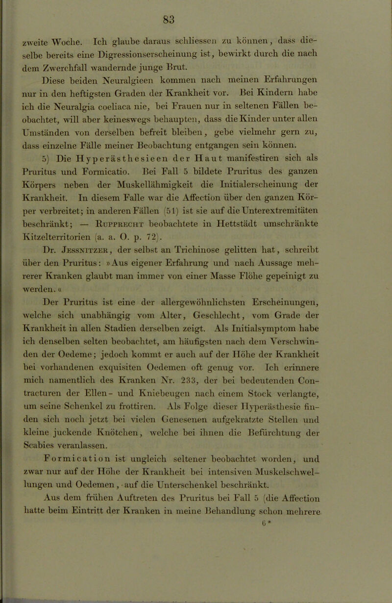 zweite Woche. Ich glaube daraus schliessen zu können, dass die- selbe bereits eine Digressionserscheinung ist, bewirkt durch die nach dem ZwercMall wundernde junge Brut. Diese beiden Neuralgieen kommen nach meinen Erfahrungen nur in den heftigsten Graden der Krankheit vor. Bei Kindern habe ich die Neuralgia coeliaca nie, bei Frauen nur in seltenen Fällen be- obachtet, will aber keineswegs behaupten, dass die Kinder unter allen Uniständen von derselben befreit bleiben, gebe vielmehr gern zu, dass einzelne Fälle meiner Beobachtung entgangen sein können. 5) Die Hyperästhesieen der Haut manifestiren sich als Pruritus und Formicatio. Bei Fall 5 bildete Pruritus des ganzen Körpers neben der Muskellähmigkeit die Initialerscheinung der Krankheit. In diesem Falle war die Affection über den ganzen Kör- per verbreitet; in anderen Fällen (51) ist sie auf die Unterextremitäten beschränkt; — Rupprecht beobachtete in Hettstädt umschränkte Kitzelterritorien (a. a. O. p. 72). Dr. Jessnitzer, der selbst an Trichinose gelitten hat, schreibt über den Pruritus: » Aus eigener Erfahrung und nach Aussage meh- rerer Kranken glaubt man immer von einer Masse Flöhe gepeinigt zu werden.« Der Pruritus ist eine der allergewöhnlichsten Erscheinungen, welche sich unabhängig vom Alter, Geschlecht, vom Grade der Krankheit in allen Stadien derselben zeigt. Als Initialsymptom habe ich denselben selten beobachtet, am häufigsten nach dem Verschwin- den der Oedeme; jedoch kommt er auch auf der Höhe der Krankheit bei vorhandenen exquisiten Oedemen oft genug vor. Ich erinnere mich namentlich des Kranken Nr. 233, der bei bedeutenden Con- tracturen der Ellen- und Kniebeugen nach einem Stock verlangte, um seine Schenkel zu frottiren. Als Folge dieser Hyperästhesie fin- den sich noch jetzt bei vielen Genesenen aufgekratzte Stellen und kleine juckende Knötchen, welche bei ihnen die Befürchtung der Scabies veranlassen. Formication ist ungleich seltener beobachtet worden, und zwar nur auf der Höhe der Krankheit bei intensiven Muskelschwel- lungen und Oedemen, • auf die Unterschenkel beschränkt. Aus dem frühen Auftreten des Pruritus bei Fall 5 (die Affection hatte beim Eintritt der Kranken in meine Behandlung schon mehrere