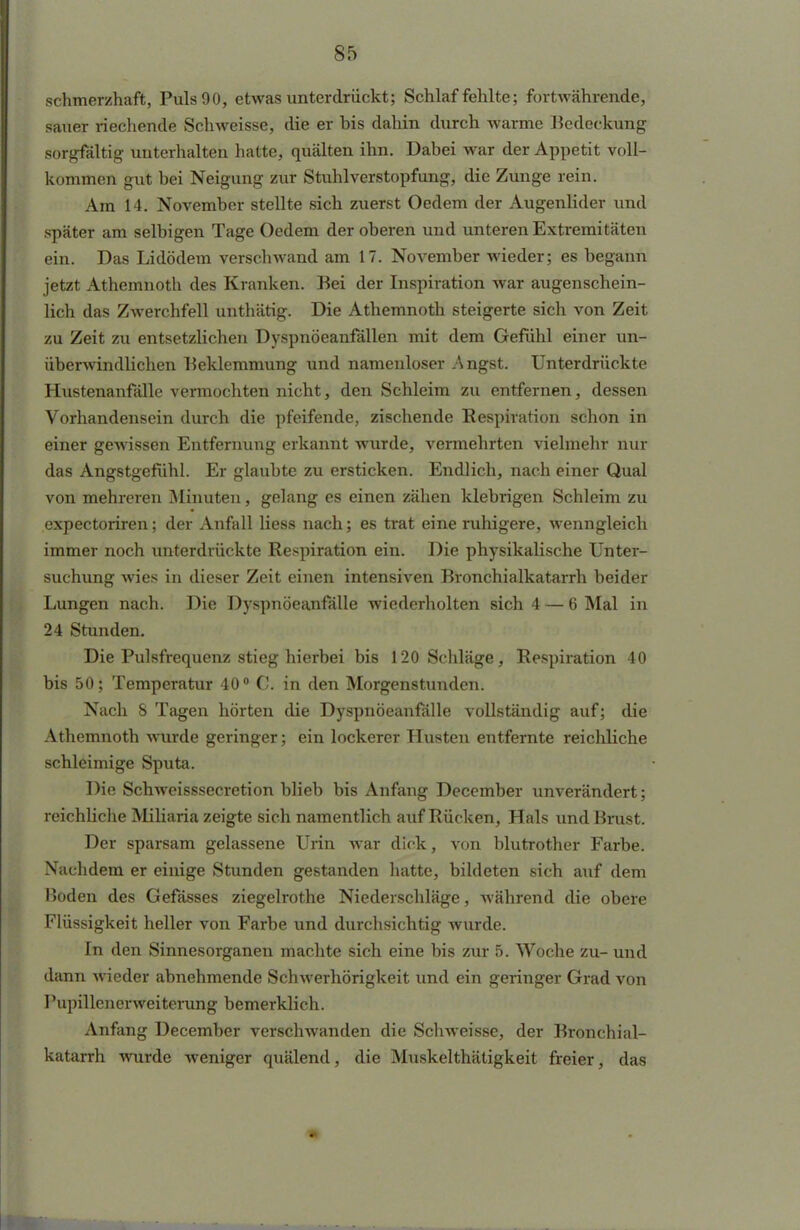 schmerzhaft, Puls 90, etwas unterdrückt; Schlaf fehlte; fortwährende, sauer riechende Schweisse, die er his dahin durch warme Bedeckung sorgfältig unterhalten hatte, quälten ihn. Dabei war der Appetit voll- kommen gut bei Neigung zur Stuhlverstopfung, die Zunge rein. Am 14. November stellte sich zuerst Oedem der Augenlider und später am selbigen Tage Oedem der oberen und unteren Extremitäten ein. Das Lidödem verschwand am 17. November wieder; es begann jetzt Athemnoth des Kranken. Bei der Inspiration war augenschein- lich das Zwerchfell unthätig. Die Athemnoth steigerte sich von Zeit zu Zeit zu entsetzlichen Dyspnöeanfällen mit dem Gefühl einer un- überwindlichen Beklemmung und namenloser Angst. Unterdrückte Hustenanfälle vermochten nicht, den Schleim zu entfernen, dessen Vorhandensein durch die pfeifende, zischende Respiration schon in einer gewissen Entfernung erkannt wurde, vermehrten vielmehr nur das Angstgefühl. Er glaubte zu ersticken. Endlich, nach einer Qual von mehreren Minuten, gelang es einen zähen klebrigen Schleim zu expectoriren; der Anfall Hess nach; es trat eine ruhigere, wenngleich immer noch unterdrückte Respiration ein. Die physikalische Unter- suchung wies in dieser Zeit einen intensiven Bronchialkatarrh beider Lungen nach. Die Dyspnöeanfälle wiederholten sich 4 — 6 Mal in 24 Stunden. Die Pulsfrequenz stieg hierbei bis 120 Sehläge, Respiration 40 bis 50; Temperatur 40° C. in den Morgenstunden. Nach 8 Tagen hörten die Dyspnöeanfälle vollständig auf; die Athemnoth wurde geringer; ein lockerer Husten entfernte reichliche schleimige Sputa. Die Schweisssecretion blieb bis Anfang December unverändert; reichliche Miliaria zeigte sich namentlich auf Rücken, Hals und Brust. Der sparsam gelassene Urin war dick, von blutrother Farbe. Nachdem er einige Stunden gestanden hatte, bildeten sich auf dem Boden des Gefässes ziegelrothe Niederschläge, während die obere Flüssigkeit heller von Farbe und durchsichtig wurde. In den Sinnesorganen machte sich eine bis zur 5. Woche zu- und dann wieder abnehmende Schwerhörigkeit und ein geringer Grad von Pupillenerweiterung bemerklich. Anfang December verschwanden die Schweisse, der Bronchial- katarrh wurde weniger quälend, die Muskelthätigkeit freier, das