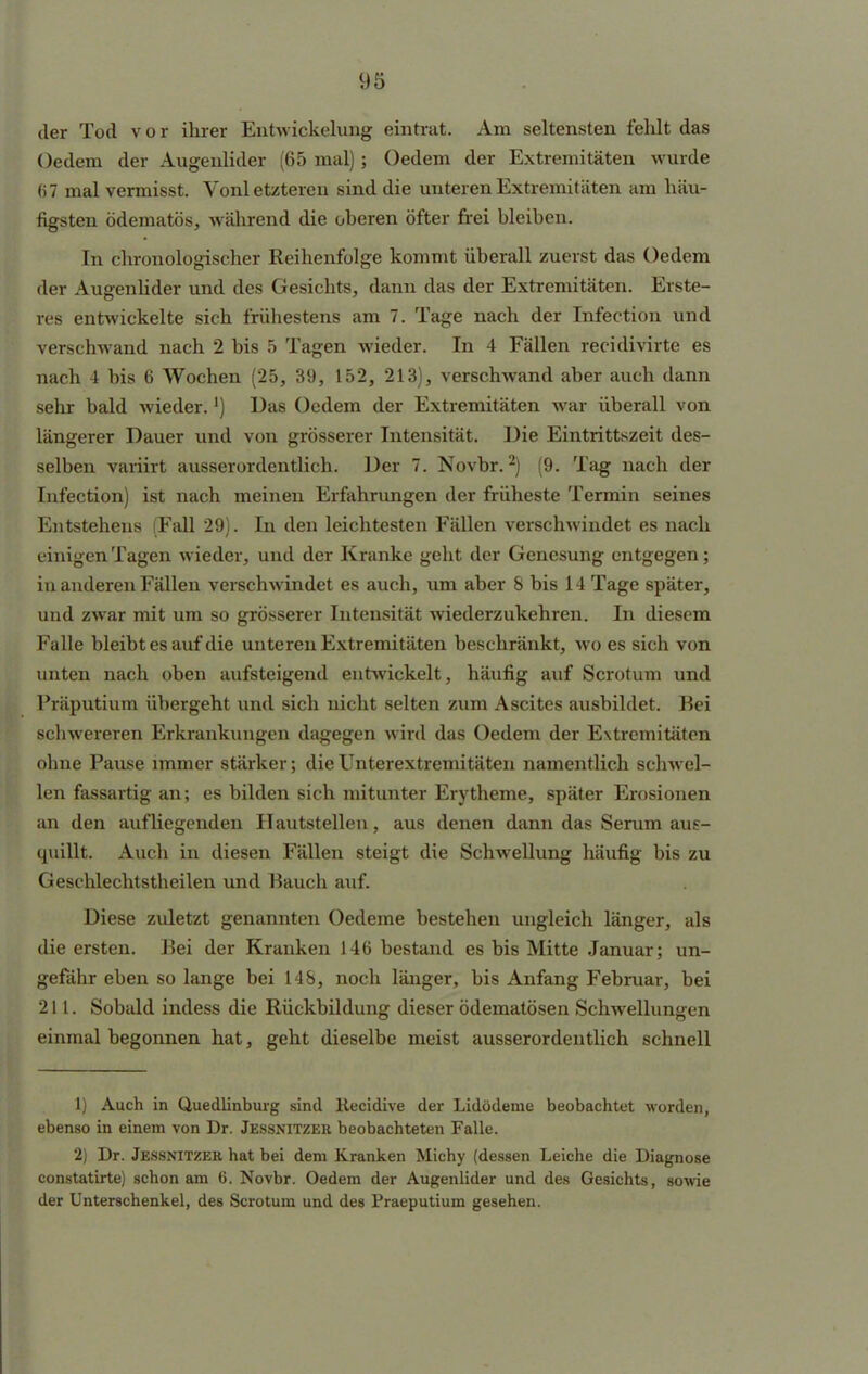 der Tod vor ihrer Entwickelung eintrat. Am seltensten fehlt das Gedern der Augenlider (65 mal); Oedem der Extremitäten wurde 67 mal vermisst. Vonletzteren sind die unteren Extremitäten am häu- figsten ödematös, während die oberen öfter frei bleiben. In chronologischer Reihenfolge kommt überall zuerst das Oedem der Augenlider und des Gesichts, dann das der Extremitäten. Erste- res entwickelte sich frühestens am 7. Tage nach der Infection und verschwand nach 2 bis 5 Tagen wieder. In 4 Fällen recidivirte es nach 4 bis 6 Wochen (25, 39, 152, 213), verschwand aber auch dann sehr bald wieder.') Das Oedem der Extremitäten war überall von längerer Dauer und von grösserer Intensität. Die Eintrittszeit des- selben vaviirt ausserordentlich. Der 7. Novbr.2) (9. Tag nach der Infection) ist nach meinen Erfahrungen der früheste Termin seines Entstehens (Fall 29). In den leichtesten Fällen verschwindet es nach einigen Tagen wieder, und der Kranke geht der Genesung entgegen; in anderen Fällen verschwindet es auch, um aber 8 bis 14 Tage später, und zwar mit um so grösserer Intensität wiederzukehren. In diesem Falle bleibt es auf die unteren Extremitäten beschränkt, wo es sich von unten nach oben aufsteigend entwickelt, häufig auf Scrotum und Präputium übergeht und sich nicht selten zum Ascites ausbildet. Kei schwereren Erkrankungen dagegen wird das Oedem der Extremitäten ohne Pause immer stärker; dieUnterextremitäten namentlich schwel- len fassartig an; es bilden sich mitunter Erytheme, später Erosionen an den aufliegenden II autstellen, aus denen dann das Serum aus- quillt. Auch in diesen Fällen steigt die Schwellung häufig bis zu Geschlechtstheilen und Bauch auf. Diese zuletzt genannten Oedeme bestehen ungleich länger, als die ersten. Bei der Kranken 146 bestand es bis Mitte Januar; un- gefähr eben so lange bei 148, noch länger, bis Anfang Februar, bei 211. Sobald indess die Rückbildung dieser ödematösen Schwellungen einmal begonnen hat, geht dieselbe meist ausserordentlich schnell 1) Auch in Quedlinburg sind Recidive der Lidödeme beobachtet worden, ebenso in einem von Dr. Jessnitzer beobachteten Falle. 2) Dr. Jessnitzer hat bei dem Kranken Michy (dessen Leiche die Diagnose constatirte) schon am 6. Novbr. Oedem der Augenlider und des Gesichts, sowie der Unterschenkel, des Scrotum und des Praeputium gesehen.