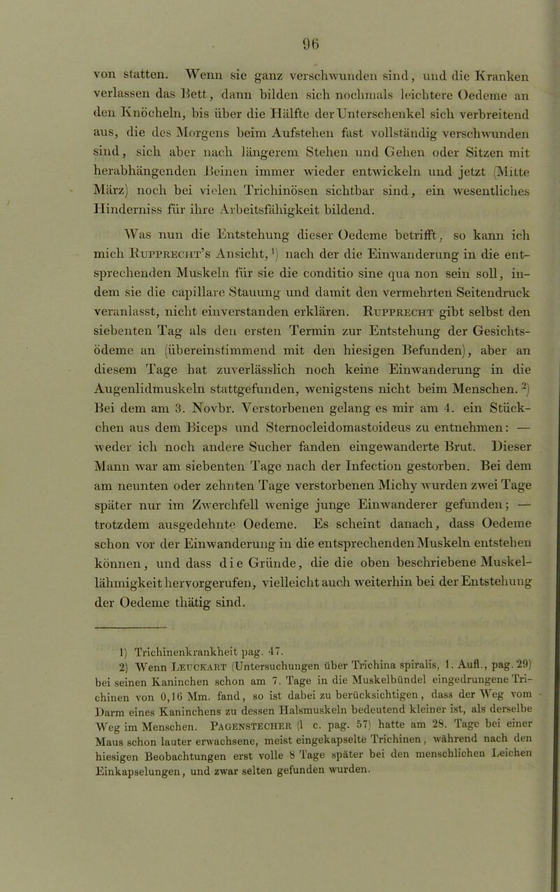 von statten. Wenn sie ganz verschwunden sind, und die Kranken verlassen das Bett, dann bilden sich nochmals leichtere Oedeme an den Knöcheln, his über die Hälfte der Unterschenkel sich verbreitend aus, die des Morgens heim Aufstehen fast vollständig verschwunden sind, sich aber nach längerem Stehen und Gehen oder Sitzen mit herabhängenden Beinen immer Avieder entwickeln und jetzt (Milte März) noch bei vielen Trichinösen sichtbar sind, ein wesentliches Hinderniss für ihre Arbeitsfähigkeit bildend. Was nun die Entstehung dieser Oedeme betrifft, so kann ich mich Rupprecht's Ansicht,') nach der die Einwanderung in die ent- sprechenden Muskeln für sie die conditio sine qua non sein soll, in- dem sie die capillare Stauung und damit den vermehrten Seitendruck veranlasst, nicht einverstanden erklären. Rtjfprecht gibt selbst den siebenten Tag als den ersten Termin zur Entstehung der Gesichts- ödeme an (übereinstimmend mit den hiesigen Befunden), aber an diesem Tage hat zuverlässlich noch keine Einwanderung in die Augenlidmuskeln stattgefunden, wenigstens nicht beim Menschen. 2) Bei dem am 3. Novbr. Verstorbenen gelang es mir am 4. ein Stück- chen aus dem Biceps und Sternocleidomastoideus zu entnehmen: — weder ich noch andere Sucher fanden eingewanderte Brut. Dieser Mann war am siebenten Tage nach der Infection gestorben. Bei dem am neunten oder zehnten Tage verstorbenen Michy wurden zwei Tage später nur im Zwerchfell wenige junge Einwanderer gefunden; — trotzdem ausgedehnte Oedeme. Es scheint danach, dass Oedeme schon vor der Einwanderung in die entsprechenden Muskeln entstehen können, und dass die Gründe, die die oben beschriebene Muskel- lähmigkeit hervorgerufen, vielleicht auch weiterhin bei der Entstehung der Oedeme thätig sind. 1) Trichinenkrankheit pag. 47. 2) Wenn Leitckart (Untersuchungen über Trichina spiralis, 1. Aufl., pag. 29) bei seinen Kaninchen schon am 7. Tage in die Muskelbündel eingedrungene Tri- chinen von 0,16 Mm. fand, so ist dabei zu berücksichtigen, dass der Weg vom Darm eines Kaninchens zu dessen Halsmuskeln bedeutend kleiner ist, als derselbe Weg im Menschen. PAGENSTECHER (1 c. pag. 57) hatte am 28. Tage bei einer Maus schon lauter erwachsene, meist eingekapselte Trichinen , während nach den hiesigen Beobachtungen erst volle 8 Tage später bei den menschlichen Leichen Einkapselungen, und zwar selten gefunden wurden.