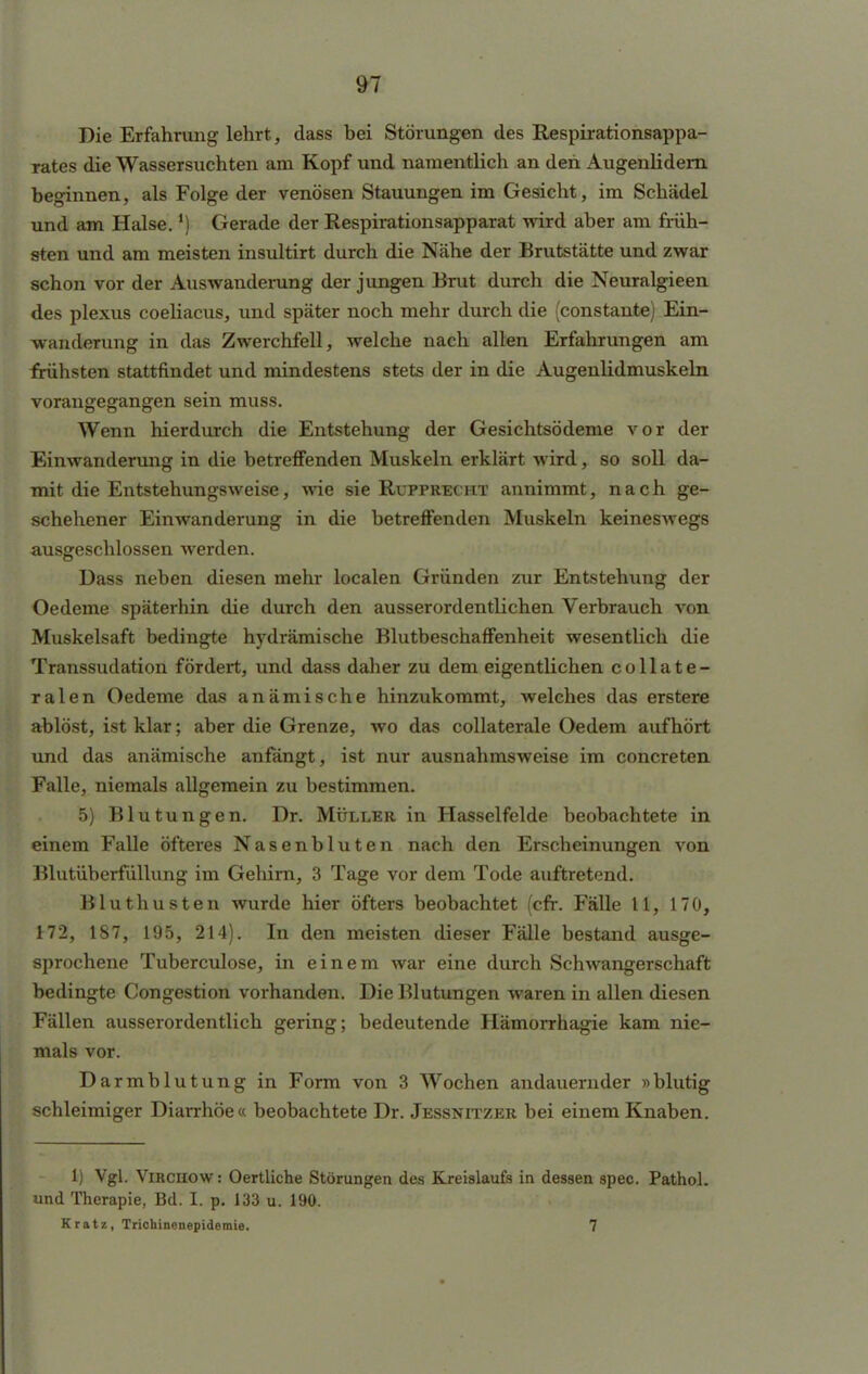 Die Erfahrung lehrt, dass hei Störungen des Respirationsappa- rates die Wassersuchten am Kopf und namentlich an den Augenlidern heginnen, als Folge der venösen Stauungen im Gesicht, im Schädel und am Halse.') Gerade der Respirationsapparat wird aber am früh- sten und am meisten insultirt durch die Nähe der Brutstätte und zwar schon vor der Auswanderung der jungen Brut durch die Neuralgieen des plexus coeliacus, und später noch mehr durch die (constante) Ein- wanderung in das Zwerchfell, welche nach allen Erfahrungen am frühsten stattfindet und mindestens stets der in die Augenlidmuskeln vorangegangen sein muss. Wenn hierdurch die Entstehung der Gesichtsödeme vor der Einwanderung in die betreffenden Muskeln erklärt wird, so soll da- mit die Entstehungsweise, wie sie Rupprecht annimmt, nach ge- schehener Einwanderung in die betreffenden Muskeln keineswegs ausgeschlossen werden. Dass neben diesen mehr localen Gründen zur Entstehung der Oedeme späterhin die durch den ausserordentlichen Verbrauch von Muskelsaft bedingte hydrämische Blutbeschaffenheit wesentlich die Transsudation fördert, und dass daher zu dem eigentlichen collate- ralen Oedeme das anämische hinzukommt, welches das erstere ablöst, ist klar; aber die Grenze, wo das collaterale Oedem aufhört und das anämische anfängt, ist nur ausnahmsweise im concreten Falle, niemals allgemein zu bestimmen. 5) Blutungen. Dr. Müller in Hasselfelde beobachtete in einem Falle öfteres Nasenbluten nach den Erscheinungen von Blutüberfüllung im Gehirn, 3 Tage vor dem Tode auftretend. Bluthusten wurde hier öfters beobachtet (cfr. Fälle 11, 170, 172, 187, 195, 214). In den meisten dieser Fälle bestand ausge- sprochene Tuberculose, in einem war eine durch Schwangerschaft bedingte Congestion vorhanden. Die Blutungen waren in allen diesen Fällen ausserordentlich gering; bedeutende Hämorrhagie kam nie- mals vor. Darmblutung in Form von 3 Wochen andauernder »blutig schleimiger Diarrhöe« beobachtete Dr. Jessnitzer bei einem Knaben. 1) Vgl. Vircuow: Oertliche Störungen des Kreislaufs in dessen spec. Pathol. und Therapie, Bd. I. p. 133 u. 190. Kratz, Trichinenepidemie. 7