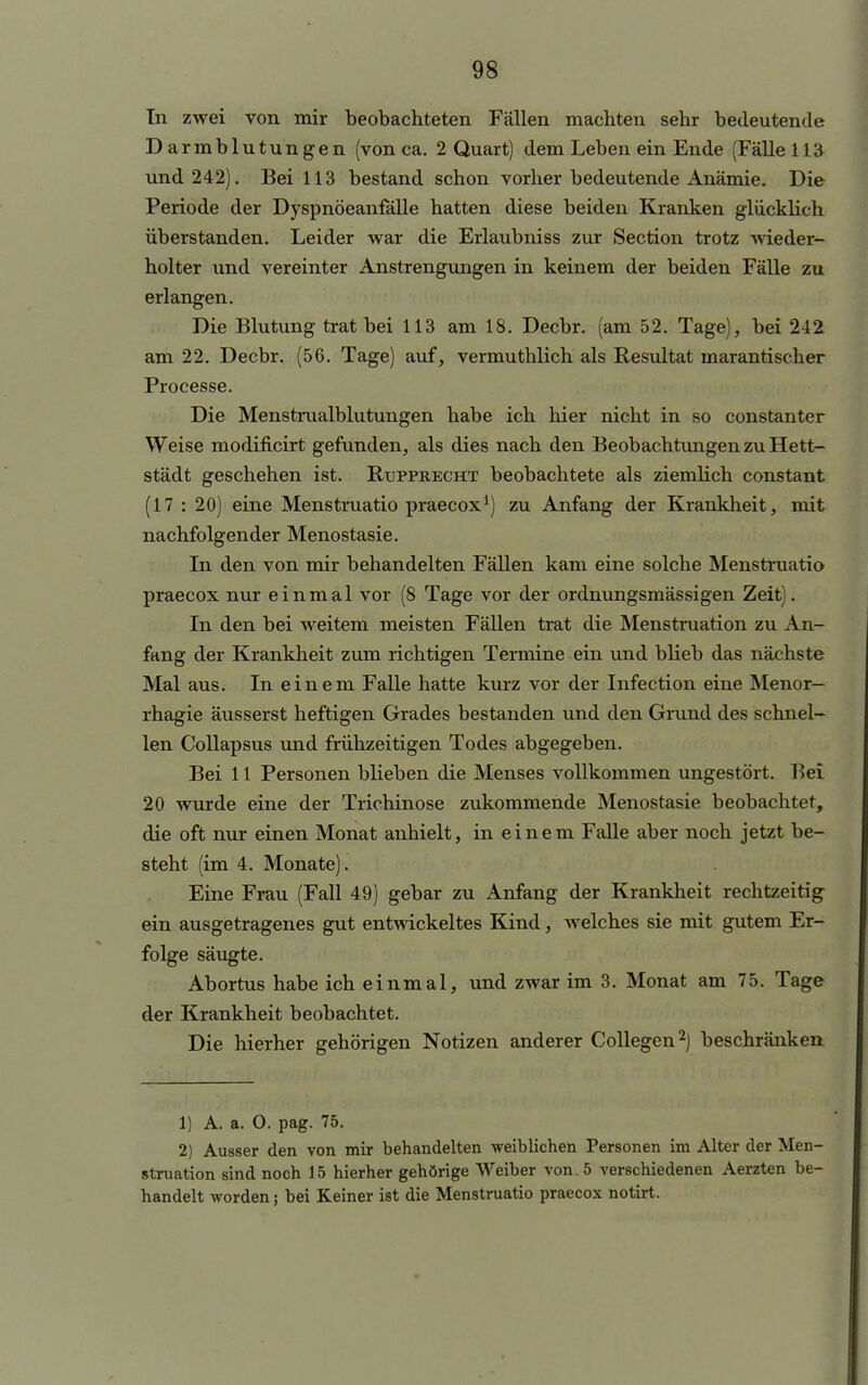 In zwei von mir beobachteten Fällen machten sehr bedeutende Darmblutungen (von ca. 2 Quart) dem Leben ein Ende (Fälle 113 und 242). Bei 113 bestand schon vorher bedeutende Anämie. Die Periode der Dyspnöeanfälle hatten diese beiden Kranken glücklich überstanden. Leider war die Erlaubniss zur Section trotz wieder- holter und vereinter Anstrengungen in keinem der beiden Fälle zu erlangen. Die Blutung trat bei 113 am 18. Decbr. (am 52. Tage), bei 242 am 22. Decbr. (56. Tage) auf, vermuthlich als Resultat marantischer Processe. Die Menstmalblutungen habe ich hier nicht in so constanter Weise modificirt gefunden, als dies nach den Beobachtungen zu Hett- städt geschehen ist. Rupprecht beobachtete als ziemlich constant (17 : 20) eine Menstruatio praecox1) zu Anfang der Krankheit, mit nachfolgender Menostasie. In den von mir behandelten Fällen kam eine solche Menstruatio praecox nur einmal vor (8 Tage vor der ordnungsmässigen Zeit). In den bei weitem meisten Fällen trat die Menstruation zu An- fang der Krankheit zum richtigen Termine ein und blieb das nächste Mal aus. In einem Falle hatte kurz vor der Infection eine Menor- rhagie äusserst heftigen Grades bestanden und den Grund des schnel- len Collapsus und frühzeitigen Todes abgegeben. Bei 11 Personen blieben die Menses vollkommen ungestört. Bei 20 wurde eine der Trichinose zukommende Menostasie beobachtet, die oft nur einen Monat anhielt, in einem Falle aber noch jetzt be- steht (im 4. Monate). Eine Frau (Fall 49) gebar zu Anfang der Krankheit rechtzeitig ein ausgetragenes gut entwickeltes Kind, welches sie mit gutem Er- folge säugte. Abortus habe ich einmal, und zwar im 3. Monat am 75. Tage der Krankheit beobachtet. Die hierher gehörigen Notizen anderer Collegen2) beschränken 1) A. a. 0. pag. 75. 2) Ausser den von mir behandelten weiblichen Personen im Alter der Men- struation sind noch 15 hierher gehörige Weiber von. 5 verschiedenen Aerzten be- handelt worden; bei Keiner ist die Menstruatio praecox notirt.