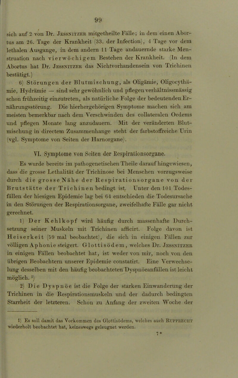 sich auf 2 von Dr. Jessnitzer mitgetheilte Fälle; in dem einen Abor- tus am 26. Tage der Krankheit (33. der Infection), 4 Tage vor dem lethalen Ausgange, in dem andern 11 Tage andauernde starke Men- struation nach vierwöchigem Bestehen der Krankheit. (In dem Abortus hat Dr. Jessnitzer das Nichtvorhandensein von Trichinen bestätigt.) 6) Störungen der Blutmischung, als Oligämie, Oligocythä- mie, Hydrämie — sind sehr gewöhnlich und pflegen verhältnissmässig schon frühzeitig einzutreten, als natürliche Folge der bedeutenden Er- nährungsstörung. Die hierhergehörigen Symptome machen sich am meisten bemerkbar nach dem Verschwinden des collateralen Oedems und pflegen Monate lang anzudauern. Mit der veränderten Blut- mischung in directem Zusammenhange steht der farbstoffreiche Urin (vgl. Symptome von Seiten der Harnorgane). VI. Symptome von Seiten der Kespirationsorgane. Es wurde bereits im pathogenetischen Theile daraufhingewiesen, dass die grosse Lethalität der Trichinose bei Menschen vorzugsweise durch die grosse Nähe der Respirationsorgane von der Brutstätte der Trichinen bedingt ist. Unter den 101 Todes- fällen der hiesigen Epidemie lag bei 64 entschieden die Todesursache in den Störungen der Respirationsorgane, zweifelhafte Fälle gar nicht gerechnet. 1) Der Kehlkopf wird häufig durch massenhafte Durch- setzung seiner Muskeln mit Trichinen afficirt. Folge davon ist Heiserkeit (59 mal beobachtet), die sich in einigen Fällen zur völligen Aphonie steigert. Glottisödem, welches Dr. Jessnitzer in einigen Fällen beobachtet hat, ist weder von mir, noch von den übrigen Beobachtern unserer Epidemie constatirt. Eine Verwechse- lung desselben mit den häufig beobachteten Dyspnöeanfällen ist leicht möglich. *) 2) Die Dyspnoe ist die Folge der starken Einwanderung der Trichinen in die Respirationsmuskeln und der dadurch bedingten Starrheit der letzteren. Schon zu Anfang der zweiten Woche der 1) Es soll damit das Vorkommen des Glottisödems, welches auch Rupprecht wiederholt beobachtet hat, keineswegs geleugnet werden. 7*