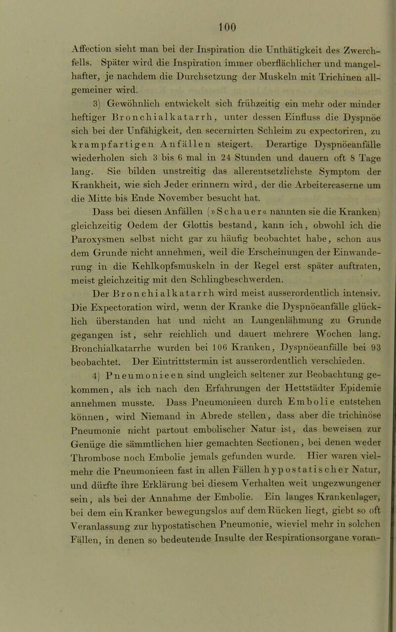 Affecticm sieht man bei der Inspiration die Untliätigkeit des Zwerch- fells. Später wird die Inspiration immer oberflächlicher und mangel- hafter, je nachdem die Durchsetzung der Muskeln mit Trichinen all- gemeiner wird. 3) Gewöhnlich entwickelt sich frühzeitig ein mein oder minder heftiger Bronchialkatarrh, unter dessen Einfluss die Dyspnoe sich bei der Unfähigkeit, den secernirten Schleim zu expectoriren, zu krampfartigen Anfällen steigert. Derartige Dyspnöeanfälle wiederholen sich 3 bis 6 mal in 24 Stunden und dauern oft 8 Tage lang. Sie bilden unstreitig das allerentsetzlichste Symptom der Krankheit, wie sich Jeder erinnern wird, der die Arbeitercaserne um die Mitte bis Ende November besucht hat. Dass bei diesen Anfällen (»Schauer« nannten sie die Kranken) gleichzeitig Oedem der Glottis bestand, kann ich, obwohl ich die Paroxysmen selbst nicht gar zu häufig beobachtet habe, schon aus dem Grunde nicht annehmen, weil die Erscheinungen der Einwande- rung in die Kehlkopfsmuskeln in der Regel erst später auftraten, meist gleichzeitig mit den Schlingbeschwerden. Der Bronchialkatarrh wird meist ausserordentlich intensiv. Die Expectoration wird, wenn der Kranke die Dyspnöeanfälle glück- lich überstanden hat und nicht an Lungenlähmung zu Grunde gegangen ist, sehr reichlich und dauert mehrere Wochen lang. Bronchialkatarrhe wurden bei 106 Kranken, Dyspnöeanfälle bei 93 beobachtet. Der Eintrittstermin ist ausserordentlich verschieden. 4) Pneumonieen sind ungleich seltener zur Beobachtung ge- kommen, als ich nach den Erfahrungen der Hettstädter Epidemie annehmen musste. Dass Pneumonieen durch Embolie entstehen können, wird Niemand in Abrede stellen, dass aber die trichinöse Pneumonie nicht partout embolischer Natur ist, das beweisen zur Genüge die sämmtlichen hier gemachten Sectionen, bei denen weder Thrombose noch Embolie jemals gefunden wurde. Hier waren viel- mehr die Pneumonieen fast in allen Fällen h y p o s t a t i s c h e r Natur, und dürfte ihre Erklärung bei diesem Verhalten weit ungezwungener sein, als bei der Annahme der Embolie. Ein langes Krankenlager, bei dem ein Kranker bewegungslos auf dem Rücken liegt, giebt so oft Veranlassung zur hypostatischen Pneumonie, wieviel mehr in solchen Fällen, in denen so bedeutende Insulte der Respirationsorgane voran-