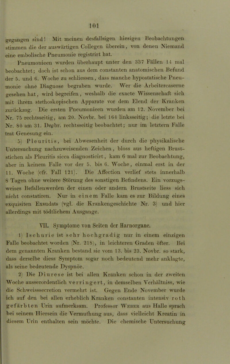 gegangen sind! Mit meinen desfallsigen hiesigen Beobachtungen stimmen die der auswärtigen Collegen überein, von denen Niemand eine embolische Pneumonie registrirt hat. Pneumonieen wurden überhaupt unter den 337 Fällen H mal beobachtet; doch ist schon aus dem constanten anatomischen Befund der 5. und 6. Woche zu schliessen, dass manche hypostatische Pneu- monie ohne Diagnose begraben wurde. Wer die Arbeitercaserne gesehen hat, wird begreifen, weshalb die exacte Wissenschaft sich mit ihrem stethoskopischen Apparate vor dem Elend der Kranken zurückzog. Die ersten Pneumonieen wurden am 12. November bei Nr. 75 rechtsseitig, am 20. Novbr. bei 164 linksseitig; die letzte bei Nr. 80 am 31. Depbr. rechtsseitig beobachtet; nur im letztern Falle trat Genesung ein. 5) Pleuritis, bei Abwesenheit der durch die physikalische Untersuchung nachzuweisenden Zeichen, bloss aus heftigen Brust- stichen als Pleuritis sicca diagnosticirt, kam 6 mal zur Beobachtung, aber in keinem Falle vor der 5. bis 6. Woche, einmal erst in der 11. Woche (cfr. Fall 121). Die Affection verlief stets innerhalb 8 Tagen ohne weitere Störung des sonstigen Befindens. Ein vorzugs- weises Befallenwerden der einen oder andern Brustseite liess sich nicht constatiren. Nur in einem Falle kam es zur Bildung eines exquisiten Exsudats (vgl. die Krankengeschichte Nr. 3) und hier allerdings mit tödtlichem Ausgange. VIT. Symptome von Seiten der Hainorgane. 1) Ischurie ist sehr hochgradig nur in einem einzigen Falle beobachtet worden (Nr. 218), in leichteren Graden öfter. Bei dem genannten Kranken bestand sie vom 13. bis 23. Novbr. so stark, dass derselbe diess Symptom sogar noch bedeutend mehr anklagte, als seine bedeutende Dyspnoe. 2) Die Diurese ist bei allen Kranken schon in der zweiten Woche ausserordentlich verringert, in demselben Verhältniss, wie die Schweisssecretion vermehrt ist. Gegen Ende November wurde ich auf den bei allen erheblich Kranken constanten intensiv r o t h gefärbten Urin aufmerksam. Professor Weber aus Halle sprach bei seinem Hiersein die Vermuthung aus, dass vielleicht Kreatin in diesem Urin enthalten sein möchte. Die chemische Untersuchung