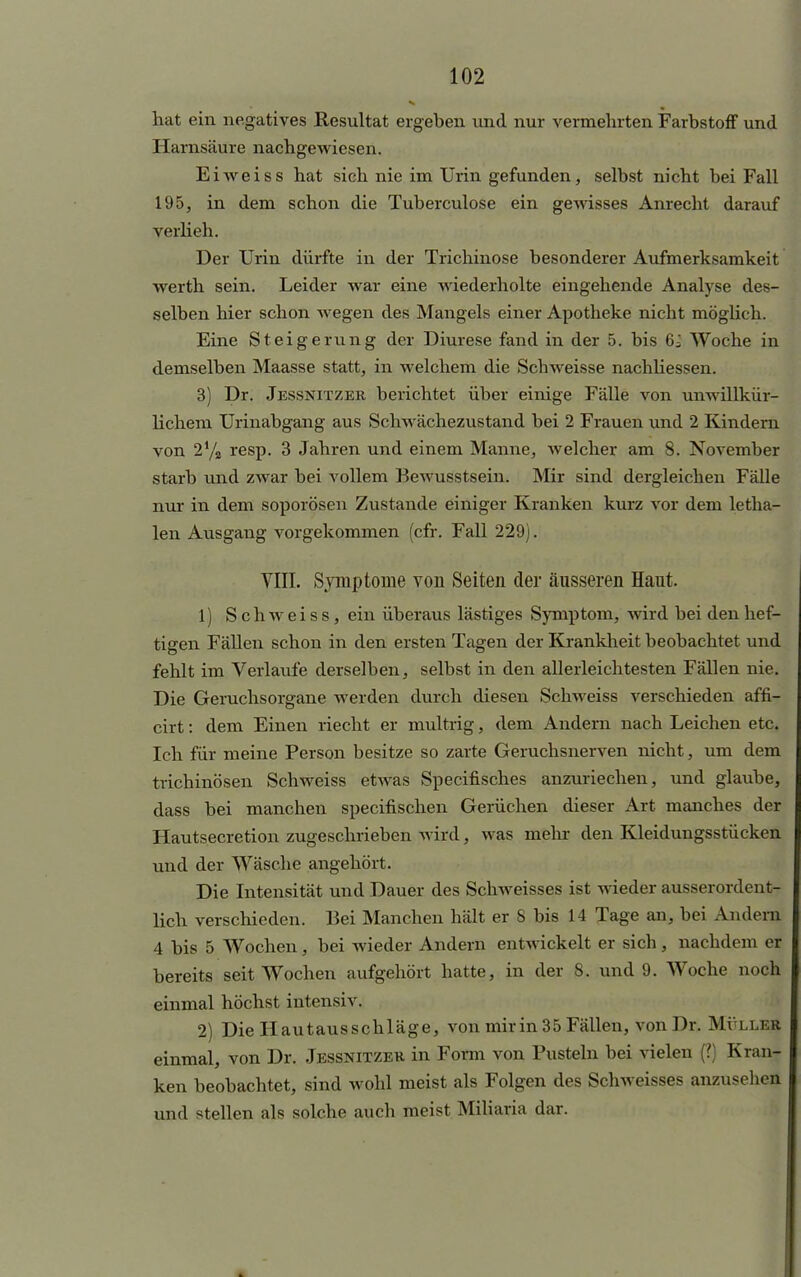 hat ein negatives Resultat ergeben und nur vermehrten Farbstoff und Harnsäure nachgewiesen. Eiweiss hat sich nie im Urin gefunden, selbst nicht bei Fall 195, in dem schon die Tuberculose ein gewisses Anrecht darauf verlieh. Der Urin dürfte in der Trichinose besonderer Aufmerksamkeit werth sein. Leider war eine wiederholte eingehende Analyse des- selben hier schon wegen des Mangels einer Apotheke nicht möglich. Eine Steigerung der Diurese fand in der 5. bis 6i Woche in demselben Maasse statt, in welchem die Schweisse nachliessen. 3) Dr. Jessnitzer. berichtet über einige Fälle von unwillkür- lichem Urinabgang aus Schwächezustand bei 2 Frauen und 2 Kindern von 2% resp. 3 Jahren und einem Manne, welcher am 8. November starb und zwar bei vollem Bewusstsein. Mir sind dergleichen Fälle nur in dem soporösen Zustande einiger Kranken kurz vor dem letha- len Ausgang vorgekommen (cfr. Fall 229). VIII. Symptome von Seiten der äusseren Haut. 1) SchweisSj ein überaus lästiges Symptom, wird bei den hef- tigen Fällen schon in den ersten Tagen der Krankheit beobachtet und fehlt im Verlaufe derselben, selbst in den allerleichtesten Fällen nie. Die Geruchsorgane werden durch diesen Schweiss verschieden affi- cirt: dem Einen riecht er multrig, dem Andern nach Leichen etc. Ich für meine Person besitze so zarte Geruchsnerven nicht, um dem trichinösen Schweiss etwas Specifisches anzuriechen, und glaube, dass bei manchen speeifischen Gerüchen dieser Art manches der Hautsecretion zugeschrieben wird, was mehr den Kleidungsstücken und der Wäsche angehört. Die Intensität und Dauer des Schweisses ist wieder ausserordent- lich verschieden. Bei Manchen hält er S bis 14 Tage an, bei Andern 4 bis 5 Wochen, bei wieder Andern entwickelt er sich, nachdem er bereits seit Wochen aufgehört hatte, in der 8, und 9. Woche noch einmal höchst intensiv. 2) Die Hautausschläge, von mir in 35 Fällen, von Dr. Mülle« einmal, von Dr. Jessnitzer in Form von Pusteln bei vielen (?) Kran- ken beobachtet, sind wohl meist als Folgen des Schweisses anzuseilen und stellen als solche auch meist Miliaria dar.