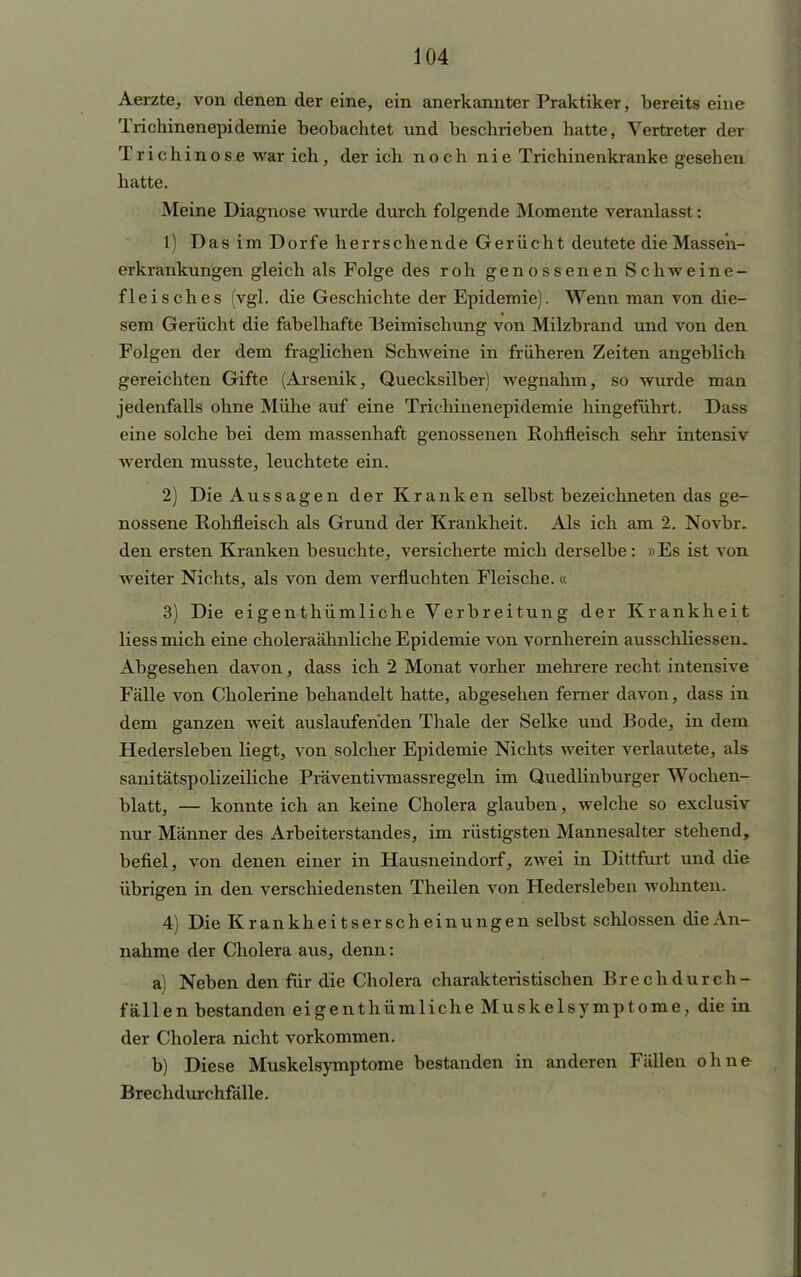 Aerzte, von denen der eine, ein anerkannter Praktiker, bereits eine Trichinenepidemie beobachtet und beschrieben hatte, Vertreter der Trichinose war ich, der ich noch nie Trichinenkranke gesehen hatte. Meine Diagnose wurde durch folgende Momente veranlasst: 1) Das im Dorfe herrschende Gerücht deutete die Masse'n- erkrankungen gleich als Folge des roh genossenen Schweine- fleisches (vgl. die Geschichte der Epidemie). Wenn man von die- sem Gerücht die fabelhafte Beimischung von Milzbrand und von den Folgen der dem fraglichen Schweine in früheren Zeiten angeblich gereichten Gifte (Arsenik, Quecksilber) wegnahm, so wurde man jedenfalls ohne Mühe auf eine Trichinenepidemie hingeführt. Dass eine solche bei dem massenhaft genossenen Rohfleisch sehr intensiv werden musste, leuchtete ein. 2) Die Aussagen der Kranken selbst bezeichneten das ge- nossene Rohfleisch als Grund der Krankheit. Als ich am 2. Novbr. den ersten Kranken besuchte, versicherte mich derselbe: »Es ist von weiter Nichts, als von dem verfluchten Fleische. « 3) Die ei gen thümliche Verbreitung der Krankheit liessmich eine choleraähnliche Epidemie von vornherein ausschliessen. Abgesehen davon, dass ich 2 Monat vorher mehrere recht intensive Fälle von Cholerine behandelt hatte, abgesehen ferner davon, dass in dem ganzen weit auslaufenden Thale der Selke und Bode, in dum Hedersleben liegt, von solcher Epidemie Nichts weiter verlautete, als sanitätspolizeiliche Präventivmassregeln im Quedlinburger Wochen- blatt, — konnte ich an keine Cholera glauben, welche so exclusiv nur Männer des Arbeiterstandes, im rüstigsten Mannesalter stehend, befiel, von denen einer in Hausneindorf, zwei in Dittfurt und die übrigen in den verschiedensten Theilen von Hedersleben wohnten. 4) Die Krankheitserscheinungen selbst schlössen die An- nahme der Cholera aus, denn: a) Neben den für die Cholera charakteristischen Brechdurch- fällen bestanden eigenthümliche Muskelsymptome, die in der Cholera nicht vorkommen. b) Diese Muskelsymptome bestanden in anderen Fällen ohne Brechdurchfälle.