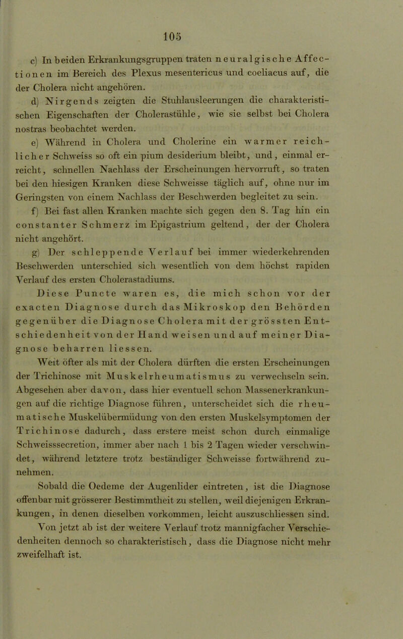 c) In b eiclen Erkrankungsgruppen traten neuralgischeAffec- tionen im Bereich des Plexus mesentericus und coeliacus auf, die der Cholera nicht angehören. d) Nirgends zeigten die Stuhlausleerungen die charakteristi- schen Eigenschaften der Cholerastühle, wie sie selbst bei Cholera nostras beobachtet werden. e) Während in Cholera und Cholerine ein warmer reich- licher Schweiss so oft ein pium desiderium bleibt, und, einmal er- reicht , schnellen Nachlass der Erscheinungen hervorruft, so traten bei den hiesigen Kranken diese Schweisse täglich auf, ohne nur im Geringsten von einem Nachlass der Beschwerden begleitet zu sein. f) Bei fast allen Kranken machte sich gegen den 8. Tag hin ein constanter Schmerz im Epigastrium geltend, der der Cholera nicht angehört. g) Der schleppende Verlauf bei immer wiederkehrenden Beschwerden unterschied sich wesentlich von dem höchst rapiden Verlauf des ersten Cholerastadiums. Diese Puncte waren es, die mich schon vor der exacten Diagnose durch dasMikroskop den Behörden gegenüber die Diagnose Cholera mit der grössten Ent- schiedenheit von der Hand weisen und auf meiner Dia- gnose beharren Hessen. Weit öfter als mit der Cholera dürften die ersten Erscheinungen der Trichinose mit Muskelrheumatismus zu verwechseln sein. Abgesehen aber davon, da6s hier eventuell schon Massenerkrankun- gen auf die richtige Diagnose führen, unterscheidet sich die rheu- matische Muskelübermüdung von den ersten Muskelsymptomen der Trichinose dadurch, dass erstere meist schon durch einmalige Schweisssecretion, immer aber nach 1 bis 2 Tagen wieder verschwin- det, während letztere trotz beständiger Schweisse fortwährend zu- nehmen. Sobald die Oedeme der Augenlider eintreten, ist die Diagnose offenbar mit grösserer Bestimmtheit zu stellen, weil diejenigen Erkran- kungen, in denen dieselben vorkommen, leicht auszuschliessen sind. Von jetzt ab ist der weitere Verlauf trotz mannigfacher Verschie- denheiten dennoch so charakteristisch, dass die Diagnose nicht mehr zweifelhaft ist.