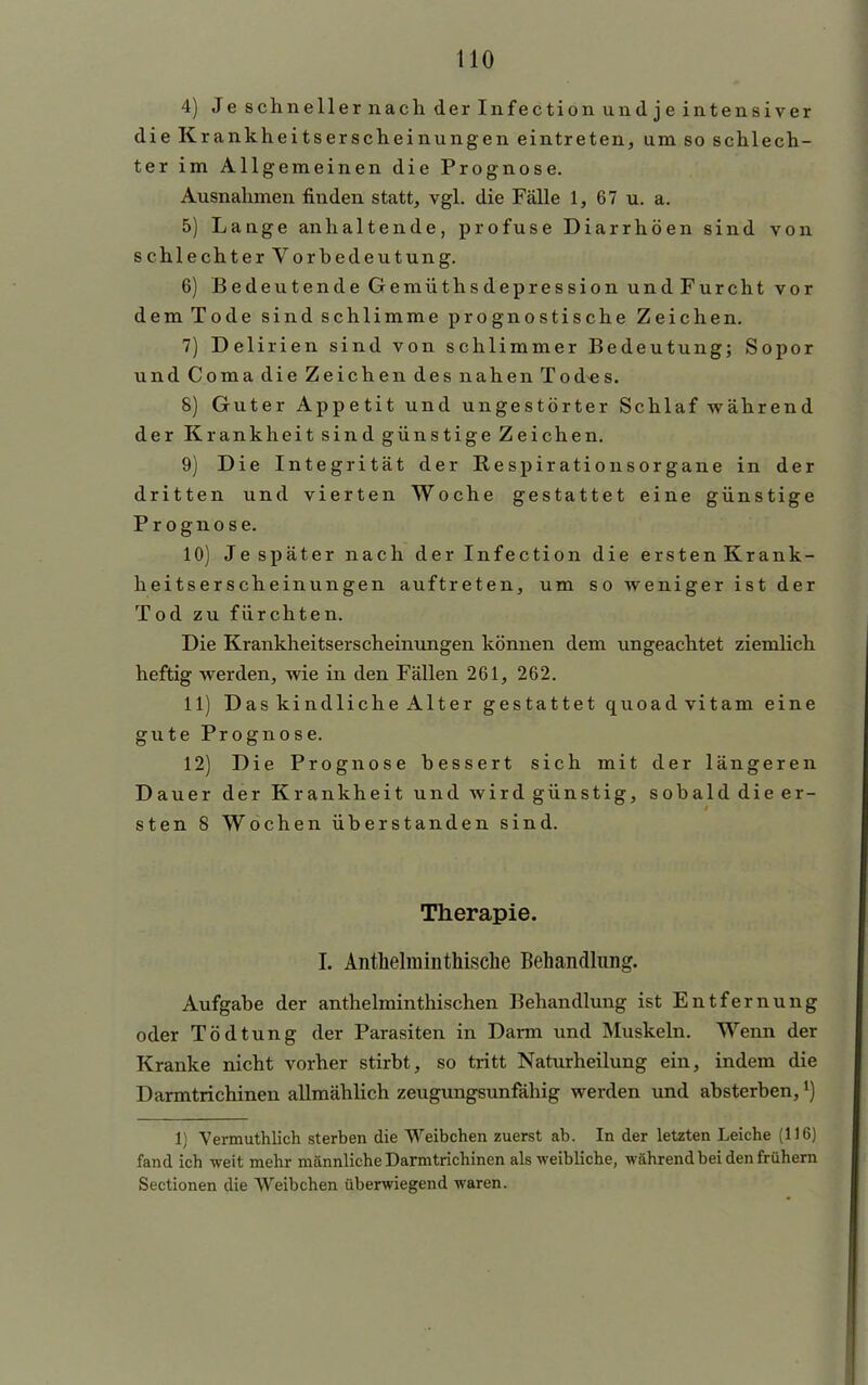 4) Je schneller nach der Infection und je intensiver dieK rankheitserscheinungen eintreten, um so schlech- ter im Allgemeinen die Prognose. Ausnahmen finden statt, vgl. die Fälle 1, 67 u. a. 5) Lange anhaltende, profuse Diarrhöen sind von schlechter Vorbedeutung. 6) Bedeutende Gemüthsdepression und Furcht vor dem Tode sind schlimme prognostische Zeichen. 7) Delirien sind von schlimmer Bedeutung; Sopor und Coma die Zeichen des nahen Todes. 8) Guter Appetit und ungestörter Schlaf während der Krankheit sind günstige Zeichen. 9) Die Integrität der Respirationsorgane in der dritten und vierten Woche gestattet eine günstige Prognose. 10) Jespäter nach der Infection die erstenKrank- heitserscheinungen auftreten, um s o weniger ist der Tod zu fürchten. Die Krankheitserscheinungen können dem ungeachtet ziemlich heftig werden, wie in den Fällen 261, 262. 11) Das kindliche Alter gestattet quoadvitam eine gute Prognose. 12) Die Prognose bessert sich mit der längeren Dauer der Krankheit und wird günstig, sobald die er- sten 8 Wochen überstanden sind. Therapie. I. Anthelminthische Behandlung. Aufgabe der anthelminthischen Behandlung ist Entfernung oder Tödtung der Parasiten in Darm und Muskeln. Wenn der Kranke nicht vorher stirbt, so tritt Naturheilung ein, indem die Darmtrichinen allmählich zeugungsunfähig werden und absterben,*) 1} Vermuthlich sterben die Weibchen zuerst ab. In der letzten Leiche (116) fand ich weit mehr männliche Darmtrichinen als weibliche, während bei den frühern Sectionen die Weibchen überwiegend waren.