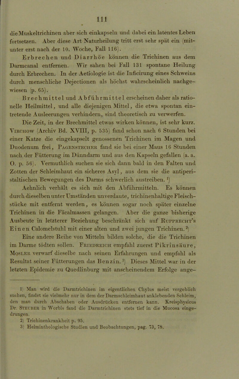 die Muskeltrichinen aber sich einkapseln und dabei ein latentes Leben fortsetzen. Aber diese Art Naturheilung tritt erst sehr spät ein (mit- unter erst nach der 10. Woche, Fall 116). Erbrechen und Diarrhöe können die Trichinen aus dem Darmcanal entfernen. Wir sahen bei Fall 131 spontane Heilung durch Erbrechen. In der Aetiologie ist die Inficirung eines Schweins durch menschliche Dejectionen als höchst wahrscheinlich nachge- wiesen (p. 65). Brechmittel und Abführmittel erscheinen daher als ratio- nelle Heilmittel, und alle diejenigen Mittel, die etwa spontan ein- tretende Ausleerungen verhindern, sind theoretisch zu verwerfen. Die Zeit, in der Brechmittel etwas wirken können, ist sehr kurz. Virchow (Archiv Bd. XVHI, p. 535) fand schon nach 6 Stunden bei einer Katze die eingekapselt genossenen Trichinen im Magen und Duodenum frei, Fagexstecher fand sie bei einer Maus 16 Stunden nach der Fütterung im Dünndarm und aus den Kapseln gefallen (a. a. O. p. 56). Vermuthlich suchen sie sich dann bald in den Falten und Zotten der Schleimhaut ein sicheres Asyl, aus dem sie die antiperi- staltischen Bewegungen des Darms schwerlich austreiben. l) Aehnlich verhält es sich mit den Abführmitteln. Es können durch dieselben unter Umständen unverdaute, trichinenhaltige Fleisch- stücke mit entfernt werden, es können sogar noch später einzelne Trichinen in die Fäcalmassen gelangen. Aber die ganze bisherige Ausbeute in letzterer Beziehung beschränkt sich auf Rupprecht's Einen Calomelstuhl mit einer alten und zwei jungen Trichinen. ■*) Eine andere Reihe von Mitteln bilden solche, die die Trichinen im Darme tödten sollen. Friedreich empfahl zuerst Pikrinsäure, Mosler verwarf dieselbe nach seinen Erfahrungen und empfahl als Resultat seiner Fütterungen das Benzin.3) Dieses Mittel war in der letzten Epidemie zu Quedlinburg mit anscheinendem Erfolge ange- 1) Man wird die Darmtrichinen im eigentlichen Chylus meist vergeblich suchen, findet sie vielmehr nur in dem der Darmschleimhaut anklebenden Schleim, den man durch Abschaben oder Ausdrücken entfernen kann. Kreisphysicus Dr. Stecber in Worbis fand die Darmtrichinen stets tief in die Mucosa einge- drungen. 2) Trichinenkrankheit p. 95. 3) Helminthologische Studien und Beobachtungen, pag. 3, 78.