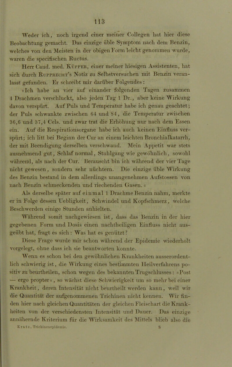 Weder ich, noch irgend einer meiner Collegen hat hier diese Beobachtung gemacht. Das einzige üble Symptom nach dem Benzin, welches von den Meisten in der obigen Form leicht genommen wurde, waren die specifischen Ructus. Herr Caud. med. Küpper, einer meiner hiesigen Assistenten, hat sich durch Rupprecht's Notiz zu Selbstversuchen mit Benzin veran- lasst gefunden. Er schreibt mir darüber Folgendes : »Ich habe an vier auf einander folgenden Tagen zusammen 4 Drachmen verschluckt, also jeden Tag 1 Dr., aber keine Wirkung davon verspürt. Auf Puls und Temperatur habe ich genau geachtet; der Puls schwankte zwischen 64 und 84, die Temperatur zwischen 36,6 und 37,4 Cels. und zwar trat die Erhöhung nur nach dem Essen ein. Auf die Respirationsorgane habe ich auch keinen Einfluss ver- spürt; ich litt bei Beginn der Cur an einem leichten Bronchialkatarrh, der mit Beendigung derselben verschwand. Mein Appetit war stets ausnehmend gut, Schlaf normal, Stuhlgang wie gewöhnlich, sowohl während, als nach der Cur. Berauscht bin ich während der vier Tage nicht gewesen, sondern sehr nüchtern. Die einzige üble Wirkung des Benzin bestand in dem allerdings unangenehmen Aufstossen von nach Benzin schmeckenden und riechenden Gasen. « Als derselbe später auf einmal 1 Drachme Benzin nahm, merkte er in Folge dessen Uebligkeit, Schwindel und Kopfschmerz, welche Beschwerden einige Stunden anhielten. Während somit nachgewiesen ist, dass das Benzin in der hier gegebenen Form und Dosis einen nachtheiligen Einfluss nicht aus- geübt hat, fragt es sich: Was hat es genützt ? Diese Frage wurde mir schon während der Epidemie wiederholt vorgelegt, ohne dass ich sie beantworten konnte. Wenn es schon bei den gewöhnlichen Krankheiten ausserordent- lich schwierig ist, die Wirkung eines bestimmten Heilverfahrens po- sitiv zu beurtheilen, schon wegen des bekannten Trugschlusses: »Post — ergo propter«, so wächst diese Schwierigkeit um so mehr bei einer Krankheit, deren Intensität nicht beurtheilt werden kann, weil wir die Quantität der aufgenommenen Trichinen nicht kennen. Wir fin- den hier nach gleichen Quantitäten der gleichen Fleischart die Krank- heiten von der verschiedensten Intensität und Dauer. Das einzige annähernde Kriterium für die Wirksamkeit des Mittels blieb also die Kratz, Trichineiiepidemie. 8