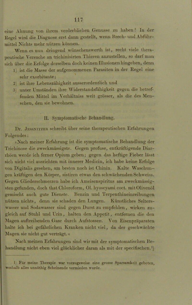 eine Ahnung von ihrem verderblichen Genüsse zu haben? In der Kegel wird die Diagnose erst dann gestellt, wenn Brech- und Abführ- mittel Nichts mehr nützen können. Wenn es nun dringend wünschenswerth ist, recht viele thera- peutische Versuche an trichinisirten Thieren anzustellen, so darf man sich über die Erfolge derselben doch keinen Illusionen hingeben, denn 1) ist die Masse der aufgenommenen Parasiten in der Regel eine sehr exorbitante; 2) ist ihre Lebenszähigkeit ausserordentlich und 3) unter Umständen ihre Widerstandsfähigkeit gegen die betref- fenden Mittel im Verhältniss weit grösser, als die des Men- schen, den sie bewohnen. II. Symptomatische Behandlung. Dr. Jessnitzer schreibt über seine therapeutischen Erfahrungen Folgendes: »Nach meiner Erfahrung ist die symptomatische Behandlung der Trichinose die zweckmässigste. Gegen profuse, entkräftigende Diar- rhöen werde ich ferner Opium geben; gegen das heftige Fieber lässt sicli nicht viel ausrichten mit innerer Medicin, ich habe keine Erfolge von Digitalis gesehen, am besten noch ist Chinin. Kalte Waschun- gen kräftigen den Körper, sistiren etwas den schwächenden Schweiss. Gegen Gliederschmerzen habe ich Ameisenspiritus am zweckmässig- sten gefunden, doch that Chloroform, Ol. hyoseyami coct. mit Olivenöl gemischt auch gute Dienste. Benzin und Terpenthineinreibungen nützen nichts, denn sie schaden den Lungen. Künstliches Selters- wasser und Sodawasser sind gegen Durst zu empfehlen, wirken zu- gleich auf Stuhl und Urin, halten den Appetit, entfernen die den Magen auftreibenden Gase durch Aufstossen. Von Eisenpräparaten halte ich bei gefährlichen Kranken nicht viel, da der geschwächte Magen sie nicht gut verträgt. « Nach meinen Erfahrungen sind wir mit der symptomatischen Be- handlung nicht eben viel glücklicher daran als mit der speeifischen.1) 1) Für meine Therapie war vorzugsweise eine grosse Sparsamkeit geboten, weshalb alles unnöthig Scheinende vermieden wurde.