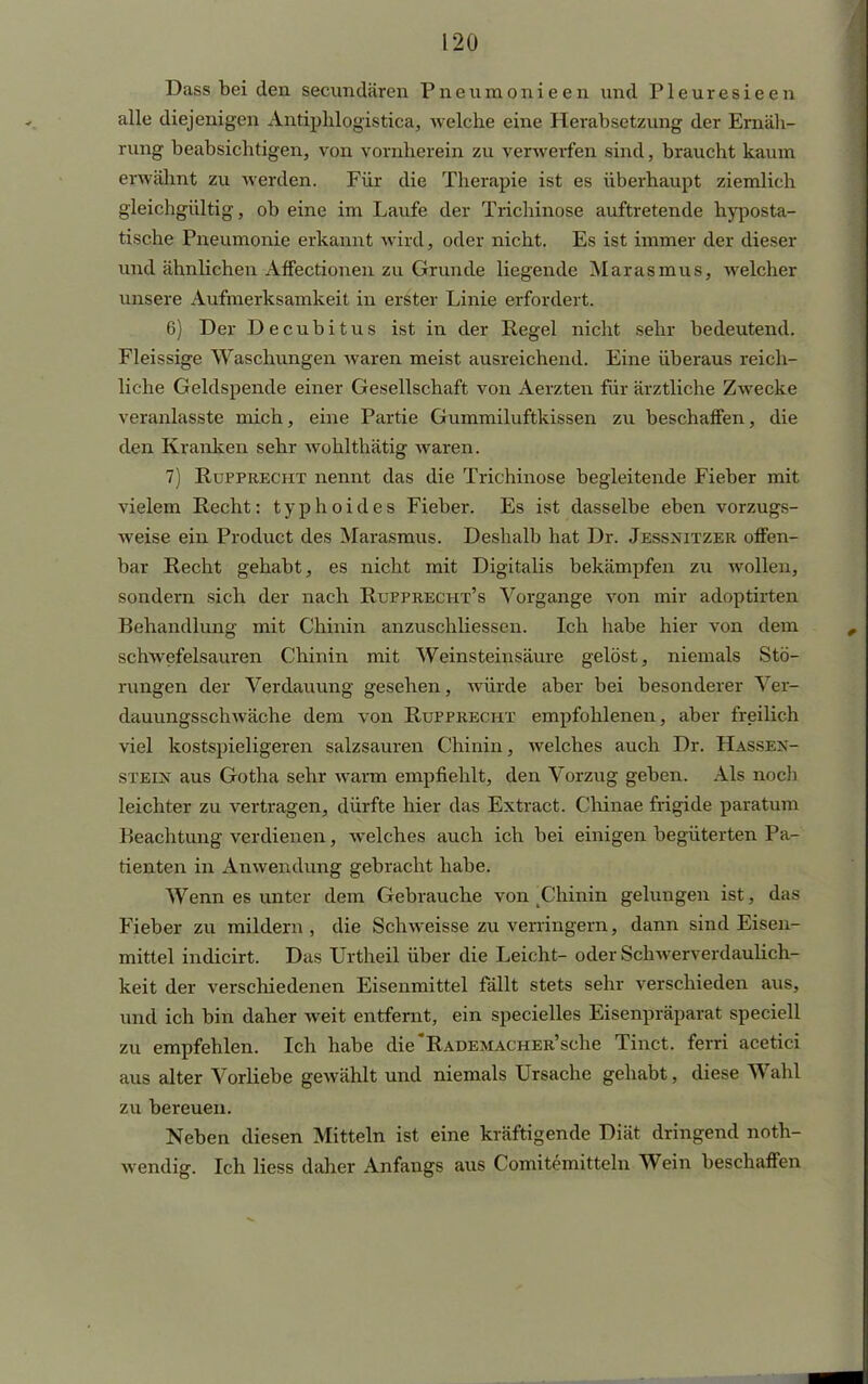 Dass bei den secundären Pneumonieen und Pleuresieen alle diejenigen Antiphlogistica, welche eine Herabsetzung der Ernäh- rung beabsichtigen, von vornherein zu verwerfen sind, braucht kaum erwähnt zu werden. Für die Therapie ist es überhaupt ziemlich gleichgültig, ob eine im Laufe der Trichinose auftretende hyposta- tische Pneumonie erkannt wird, oder nicht. Es ist immer der dieser und ähnlichen Affectionen zu Grunde liegende Marasmus, welcher unsere Aufmerksamkeit in erster Linie erfordert. 6) Der Decubitus ist in der Regel nicht sehr bedeutend. Fleissige Waschungen waren meist ausreichend. Eine überaus reich- liche Geldspende einer Gesellschaft von Aerzten für ärztliche Zwecke veranlasste mich, eine Partie Gummiluftkissen zu beschaffen, die den Kranken sehr wohlthätig waren. 7) Rupprecht nennt das die Trichinose begleitende Fieber mit vielem Recht: typhoides Fieber. Es ist dasselbe eben vorzugs- weise ein Product des Marasmus. Deshalb hat Dr. Jessnitzer offen- bar Recht gehabt, es nicht mit Digitalis bekämpfen zu wollen, sondern sich der nach Rupprecht's Vorgange von mir adoptirten Behandlung mit Chinin anzuschliessen. Ich habe hier von dem schwefelsauren Chinin mit Weinsteinsäure gelöst, niemals Stö- rungen der Verdauung gesehen, würde aber bei besonderer Ver- dauungsschwäche dem von Rupprechx empfohlenen, aber freilich viel kostspieligeren salzsauren Chinin, welches auch Dr. Hassex- stein aus Gotha sehr warm empfiehlt, den Vorzug geben. Als noch leichter zu vertragen, dürfte hier das Extract. Chinae frigide paratum P»eachtung verdienen, welches auch ich bei einigen begüterten Pa- tienten in Anwendung gebracht habe. Wenn es unter dem Gebrauche von Chinin gelungen ist, das Fieber zu mildern, die Schweisse zu verringern, dann sind Eisen- mittel indicirt. Das Urtheil über die Leicht- oder Schwen cnlaulich- keit der verschiedenen Eisenmittel fällt stets sehr verschieden aus, und ich bin daher weit entfernt, ein specielles Eisenpräparat speciell zu empfehlen. Ich habe die RADEMACHER'sche Tinct. ferri acetici aus alter Vorliebe gewählt und niemals Ursache gehabt, diese Wahl zu bereuen. Neben diesen Mitteln ist eine kräftigende Diät dringend not- wendig. Ich Hess daher Anfangs aus Comitemitteln Wein beschaffen