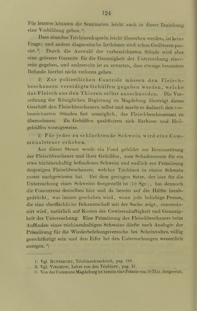 Für letztere könnten die Seminarien leicht auch in dieser Beziehung eine Vorbildung geben.') Dass einzelne Triclünenkapseln leicht übersehen werden, ist keine Frage; und andere diagnostische Irrthümer sind schon Geübteren pas- sirt.2) Durch die Auswahl der vorbezeichneten Stände wird aber eine grössere Garantie für die Genauigkeit der Untersuchung einer- seits gegeben, und andrerseits ist zu erwarten, dass etwaige besondere Befunde hierbei nicht verloren gehen. 2) Zur polizeilichen Controle müssen den Fleisch- beschauern vereidigte Gehülfen gegeben werden, welche das Fleisch aus den Thieren selbst ausschneiden. Die Ver- ordnung der Königlichen Eegierung zu Magdeburg überträgt dieses Geschäft den Fleischbeschauern selbst und macht es dadurch den vor- bezeichneten Ständen fast unmöglich, das Fleischbeschaueramt zu übernehmen. Zu Gehülfen qualificiren sich Barbiere und Heil- gehülfen vorzugsweise. 3) Für jedes zu schlachtende Schwein wird eine Com- munalsteuer erhoben. Aus dieser Steuer werde ein Fond gebildet zur Kemunerirung der Fleischbeschauer und ihrer Gehülfen, zum Schadenersatz für ein etwa trichinenhaltig befundenes Schwein und endlich zur Prämiirung desjenigen Fleischbeschauers, welcher Trichinen in einem Schwein zuerst nachgewiesen hat. Bei dem geringen Satze, der hier für die Untersuchung eines Schweins festgestellt ist (10 Sgr.), hat dennoch die Concurrenz denselben hiev und da bereits auf die Hälfte herab- gedrückt, was immer geschehen wird, wenn jede beliebige Person, die eine oberflächliche Bekanntschaft mit der Sache zeigt, concessio- nirt wird, natürlich auf Kosten der Gewissenhaftigkeit und Genauig- keit der Untersuchung. Eine Prämiirung des Fleischbeschauers beim Auffinden eines trichinenhaltigen Schweins dürfte nach Analogie der Prämiirung für die Wiederbelebungsversuche bei Scheintodten völlig gerechtfertigt sein und den Eifer bei den Untersuchungen wesentlich anregen. 3) 1) Vgl. RüPPRECHT, Trichinenkrankheit, pag. 168. 2) Vgl. VlRCHOW, Lehre von den Trichinen, pag. 21. 3) Von der Commune Magdeburg ist bereits eine Prämie von 10 Thlr. festgesetzt.