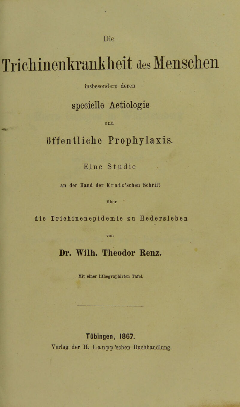 Die Trichinenkrankheit des Menschen insbesondere deren specielle Aetiologie und öffentliche Prophylaxis. Eine Studie an der Hand der Kratz'schen Schrift über die Trichinenepidemie zu Hedersleben von Dr. Wilh. Theodor Renz. Mit einer lithographirten Tafel. Tübingen, 1867. Verlag der H. Laupp'sehen Buchhandlung.