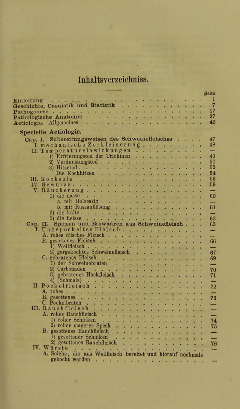 Inhaltsverzeichniss. Seite Einleitung 1 Geschichte, Casuistik und Statistik 7 Pathogenese 17 Pathologische Anatomie 27 Aetiologie. Allgemeines 42 Specielle Aetiologie. Cap. I. Zubereitungsweisen des Schweinefleisches .... 47 I. mechanische Zerkleinerung 48 II. Temperatureinwirkungen — 1) Erfrierungstod der Trichinen 49 2) Verdunstungstod 60 8) Hitzetod 52 Die Kochhitzen 54 III. Kochsalz 56 IV. Gewürze 59 V. Räucherung — 1) die nasse 60 a. mit Holzessig — b. mit Russauflösung 61 2) die kalte — 3) die heisse 62 Cap. II. Speisen und Esswaaren aus Schweinefleisch ... 63 I. Üngepöckeltes Fleisch — A. rohes frisches Fleisch — B. gesottenes Fleisch 66 1) Wellfleisch _ 2) gargekochtes Schweinefleisch 67' C. gebratenes Fleisch 69 1) der Schweinebraten — 2) Carbonaden 70 3) gebratenes Hackfleisch 71 4) (Schmalz) — II. Pöckelfleisch 72 A. rohes B. gesottenes 73 C. Pöckelbraten ' III. Rauchfleisch A. rohes Rauchfleisch 1) roher Schinken . . ; ' 74 2) roher magerer Speck 75 B. gesottenes Rauchfleisch 1) gesottener Schinken 2) gesottenes Rauchfleisch 76 IV. Würste _ A. Solche, die aus Wellfleisch bereitet und hierauf nochmals gekocht werden