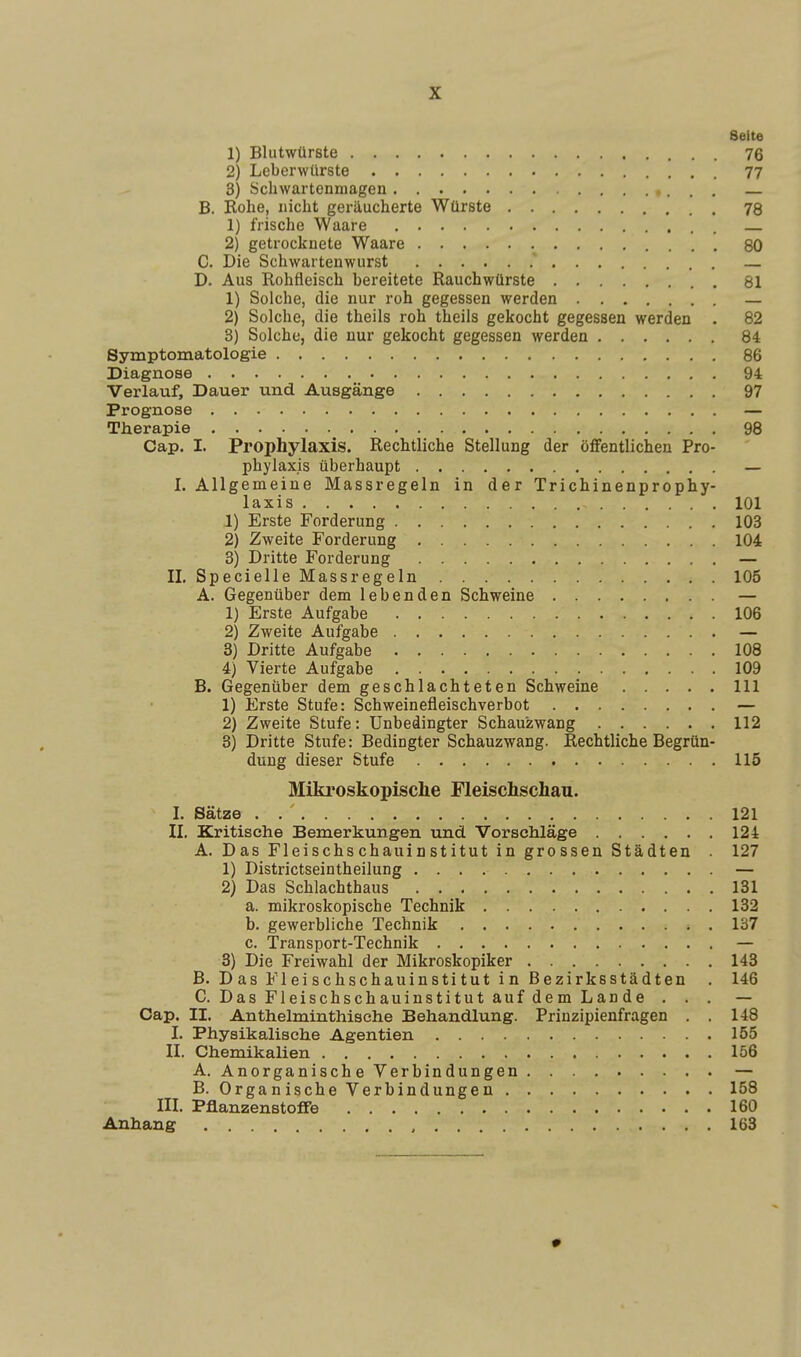 Seite 1) Blutwürste 76 2) Leberwürste 77 3) Schwartenmagen — B. Rohe, nicht geräucherte Würste 78 1) frische Waare 2) getrocknete Waare 80 C. Die Schwartenwurst ' — D. Aus Rohfleisch bereitete Rauchwürste 81 1) Solche, die nur roh gegessen werden — 2) Solche, die theils roh theils gekocht gegessen werden . 82 3) Solche, die nur gekocht gegessen werden 84 Symptomatologie 86 Diagnose 94 Verlauf, Dauer und Ausgänge 97 Prognose — Therapie 98 Cap. I. Prophylaxis. Rechtliche Stellung der öffentlichen Pro- phylaxis überhaupt — I. Allgemeine Massregeln in der Trichinenpro phy- laxis 101 1) Erste Forderung 103 2) Zweite Forderung 104 3) Dritte Forderung — IL SpecielleMassregeln 105 A. Gegenüber dem lebenden Schweine — 1) Erste Aufgabe 106 2) Zweite Aufgabe — 3) Dritte Aufgabe 108 4) Vierte Aufgabe 109 B. Gegenüber dem geschlachteten Schweine 111 1) Erste Stufe: Schweinefleischverbot — 2) Zweite Stufe: Unbedingter Schauzwang 112 3) Dritte Stufe: Bedingter Schauzwang. Rechtliche Begrün- dung dieser Stufe 115 Mikroskopische Fleischschau. I. Sätze . . ' 121 IL Kritische Bemerkungen und Vorsehläge 124 A. Das Fleischschauinstitut in grossen Städten 127 1) Districtseintheilung — 2) Das Schlachthaus 131 a. mikroskopische Technik 132 b. gewerbliche Technik . 137 c. Transport-Technik — 3) Die Freiwahl der Mikroskopiker 143 B. Das Fleischschauinstitut in Bezirksstädten . 146 C. Das Fleischschauinstitut auf dem Lan de . . . — Cap. II. Anthelminthische Behandlung. Prinzipienfragen . . 148 I. Physikalische Agentien 155 IL Chemikalien 156 A. Anorganische Verbindungen — B. Organische Verbindungen 158 III. Pflanzenstoffe 160 Anhang 163 •