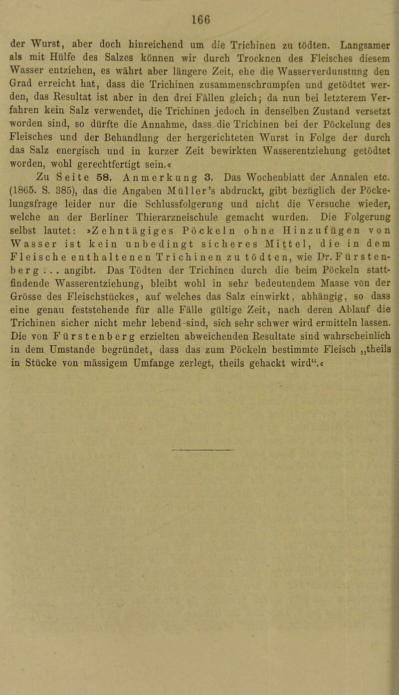 der Wurst, aber doch hinreichend um die Triebinen zu tödten. Langsamer als mit Hülfe des Salzes können wir durch Trocknen des Fleisches diesem Wasser entziehen, es währt aber längere Zeit, ehe die Wasserverdunstung den Grad erreicht hat, dass die Trichinen zusammenschrumpfen und getödtet wer- den, das Resultat ist aber in den drei Fällen gleich; da nun bei letzterem Ver- fahren kein Salz verwendet, die Trichinen jedoch in denselben Zustand versetzt worden sind, so dürfte die Annahme, dass die Trichinen bei der Pöckelung des Fleisches und der Behandlung der hergerichteten Wurst in Folge der durch das Salz energisch und in kurzer Zeit bewirkten Wasserentziehung getödtet worden, wohl gerechtfertigt sein.« Zu Seite 58. Anmerkung 3. Das Wochenblatt der Annalen etc. (1865. S. 385), das die Angaben Müller's abdruckt, gibt bezüglich der Pöcke- lungsfrage leider nur die Schlussfolgerung und nicht die Versuche wieder, welche an der Berliner Thierarzneischule gemacht wurden. Die Folgerung selbst lautet: »Zehntägiges Pöckeln ohne Hinzufügen von Wasser ist kein unbedingt sicheres Mittel, die in dem Fleische enthaltenen Trichinen zu tödten, wie Dr. Fürsten- berg ... angibt. Das Tödten der Trichinen durch die beim Pöckeln statt- findende Wasserentziehung, bleibt wohl in sehr bedeutendem Maase von der Grösse des Fleischstückes, auf welches das Salz einwirkt, abhängig, so dass eine genau feststehende für alle Fälle gültige Zeit, nach deren Ablauf die Trichinen sicher nicht mehr lebend sind, sich sehr schwer wird ermitteln lassen. Die von Fürstenberg erzielten abweichenden Resultate sind wahrscheinlich in dem Umstände begründet, dass das zum Pöckeln bestimmte Fleisch „theils in Stücke von mässigem Umfange zerlegt, theils gehackt wird.«