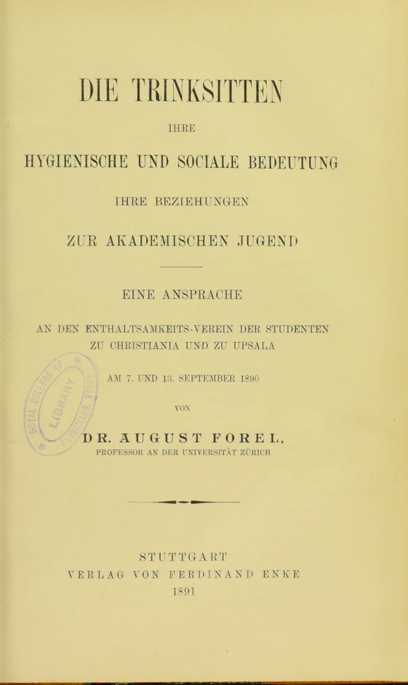 IHRE HYGIENISCHE UND SOCIALE BEDEUTUNG IHRE BEZIEHUNGEN ZUR AKADEMISCHEN JUGEND EINE ANSPRACHE AN DEN ENTHALTSAMKEITS-VEREIN DER STUDENTEN ZU OHRTSTIANIA UND ZU UPSALA AiM 7. UND IT SEPTEMBER 1890 VOX D R. Ä U G U S T F O R E L, PROFESSOR AX DER ['XIVERSITÄT ZÜRICH STUTTGA lUr V E R L A G 0 N P E R D [ N A N D E N K E 1801