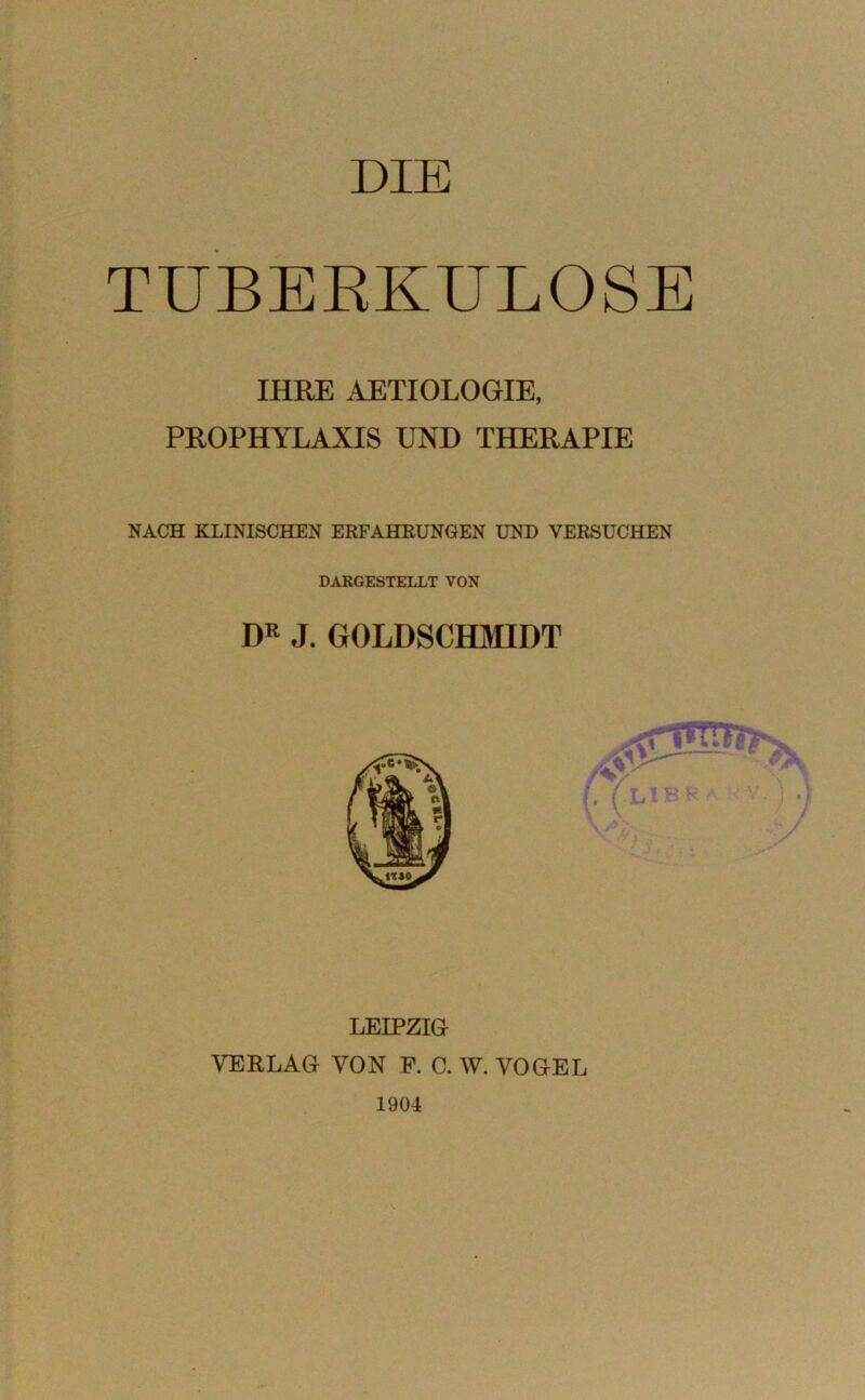 DIE TUBERKULOSE IHRE AETIOLOGIE, PROPHYLAXIS UND THERAPIE NACH KLINISCHEN ERFAHRUNGEN UND VERSUCHEN DARGESTELLT VON DR J. GOLDSCHMIDT LEIPZIG VERLAG VON F. C. W. VOGEL 1904